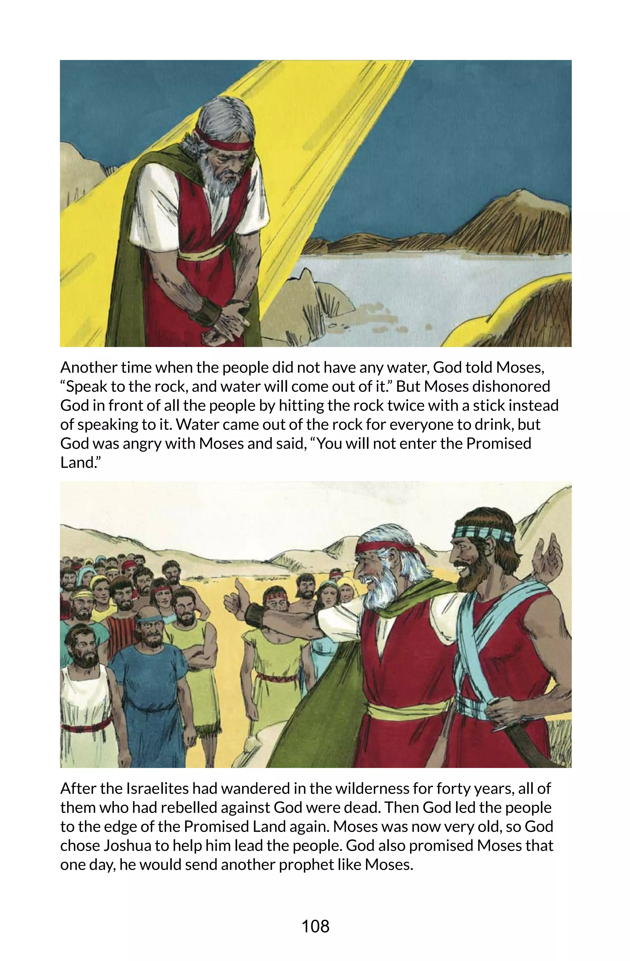 Another time when the people did not have any water, God told Moses,
“Speak to the rock, and water will come out of it.” But Moses dishonored
God in front of all the people by hitting the rock twice with a stick instead
of speaking to it. Water came out of the rock for everyone to drink, but
God was angry with Moses and said, “You will not enter the Promised
Land.”
After the Israelites had wandered in the wilderness for forty years, all of
them who had rebelled against God were dead. Then God led the people
to the edge of the Promised Land again. Moses was now very old, so God
chose Joshua to help him lead the people. God also promised Moses that
one day, he would send another prophet like Moses.
108
 
