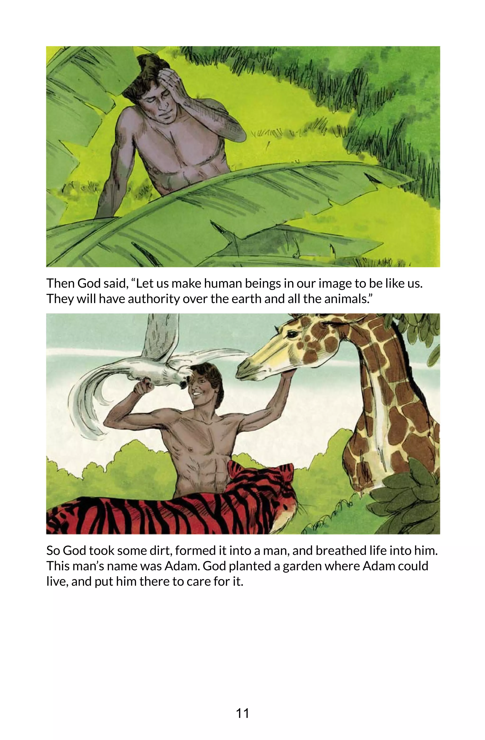 Then God said, “Let us make human beings in our image to be like us.
They will have authority over the earth and all the animals.”
So God took some dirt, formed it into a man, and breathed life into him.
This man’s name was Adam. God planted a garden where Adam could
live, and put him there to care for it.
11
 