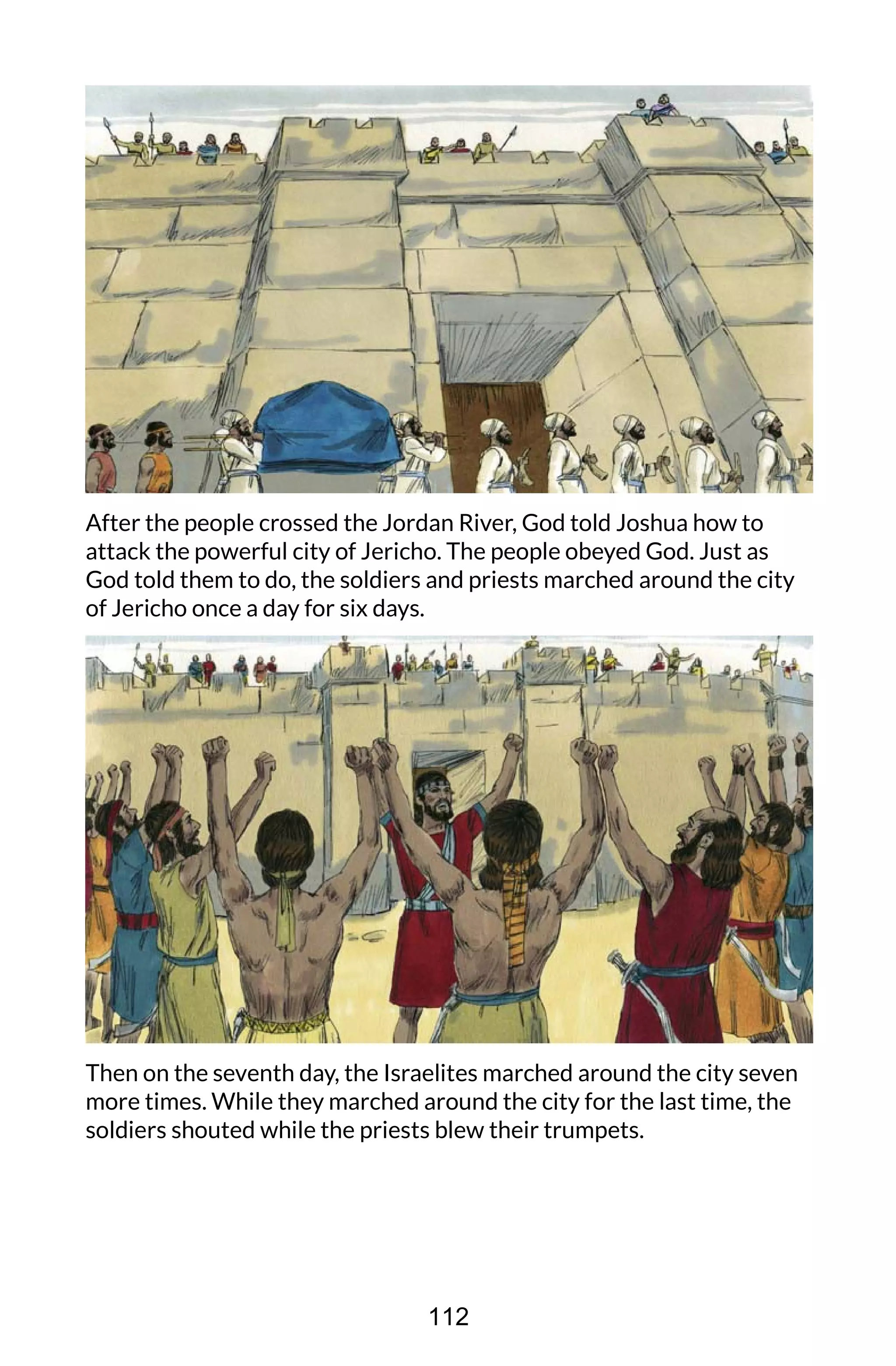 After the people crossed the Jordan River, God told Joshua how to
attack the powerful city of Jericho. The people obeyed God. Just as
God told them to do, the soldiers and priests marched around the city
of Jericho once a day for six days.
Then on the seventh day, the Israelites marched around the city seven
more times. While they marched around the city for the last time, the
soldiers shouted while the priests blew their trumpets.
112
 
