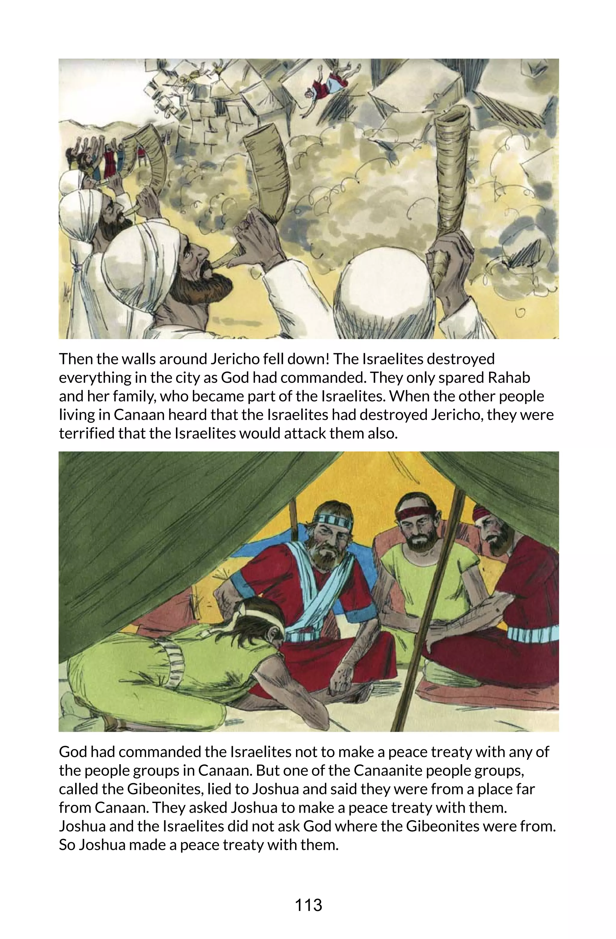 Then the walls around Jericho fell down! The Israelites destroyed
everything in the city as God had commanded. They only spared Rahab
and her family, who became part of the Israelites. When the other people
living in Canaan heard that the Israelites had destroyed Jericho, they were
terrified that the Israelites would attack them also.
God had commanded the Israelites not to make a peace treaty with any of
the people groups in Canaan. But one of the Canaanite people groups,
called the Gibeonites, lied to Joshua and said they were from a place far
from Canaan. They asked Joshua to make a peace treaty with them.
Joshua and the Israelites did not ask God where the Gibeonites were from.
So Joshua made a peace treaty with them.
113
 