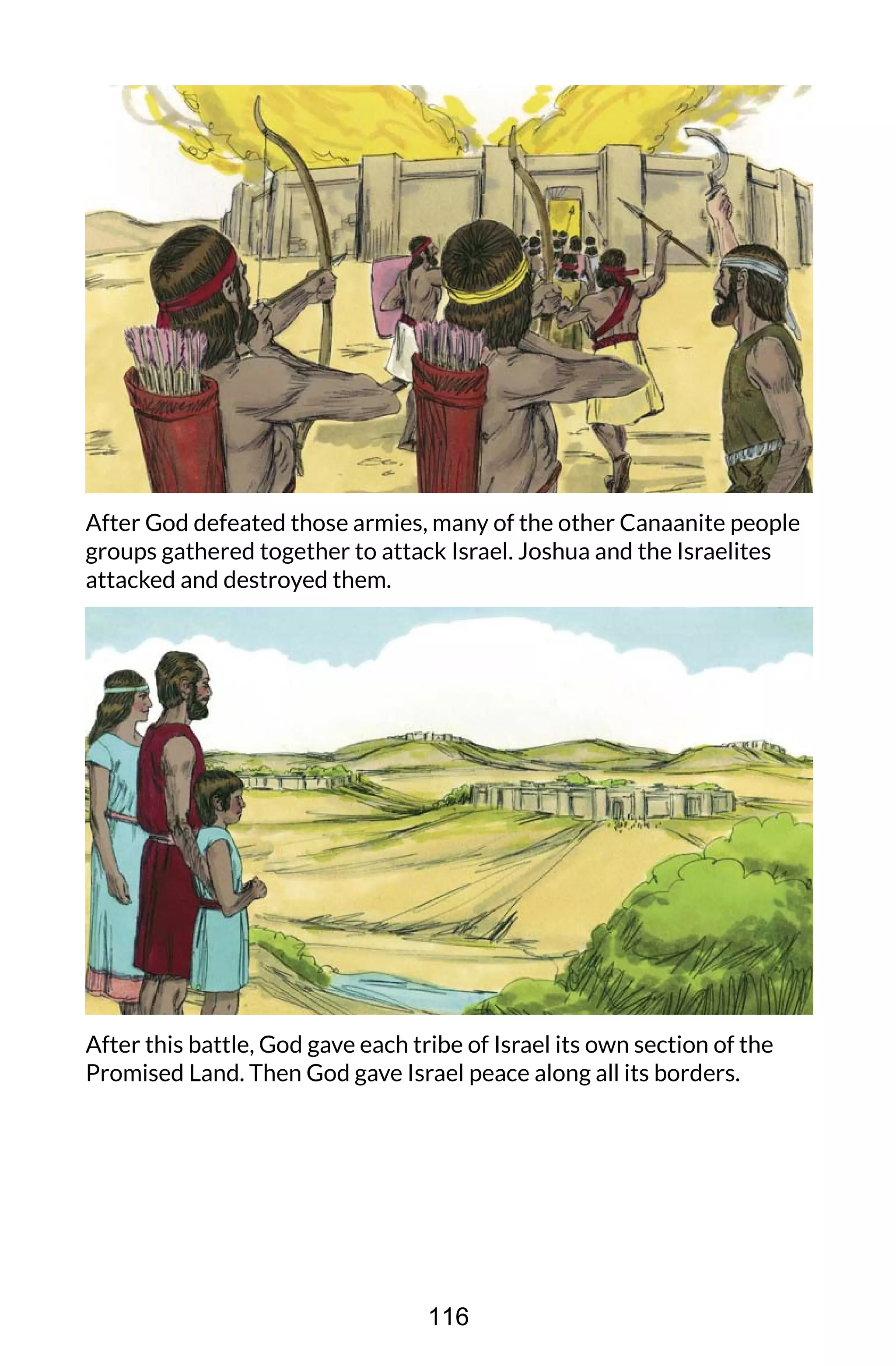 After God defeated those armies, many of the other Canaanite people
groups gathered together to attack Israel. Joshua and the Israelites
attacked and destroyed them.
After this battle, God gave each tribe of Israel its own section of the
Promised Land. Then God gave Israel peace along all its borders.
116
 