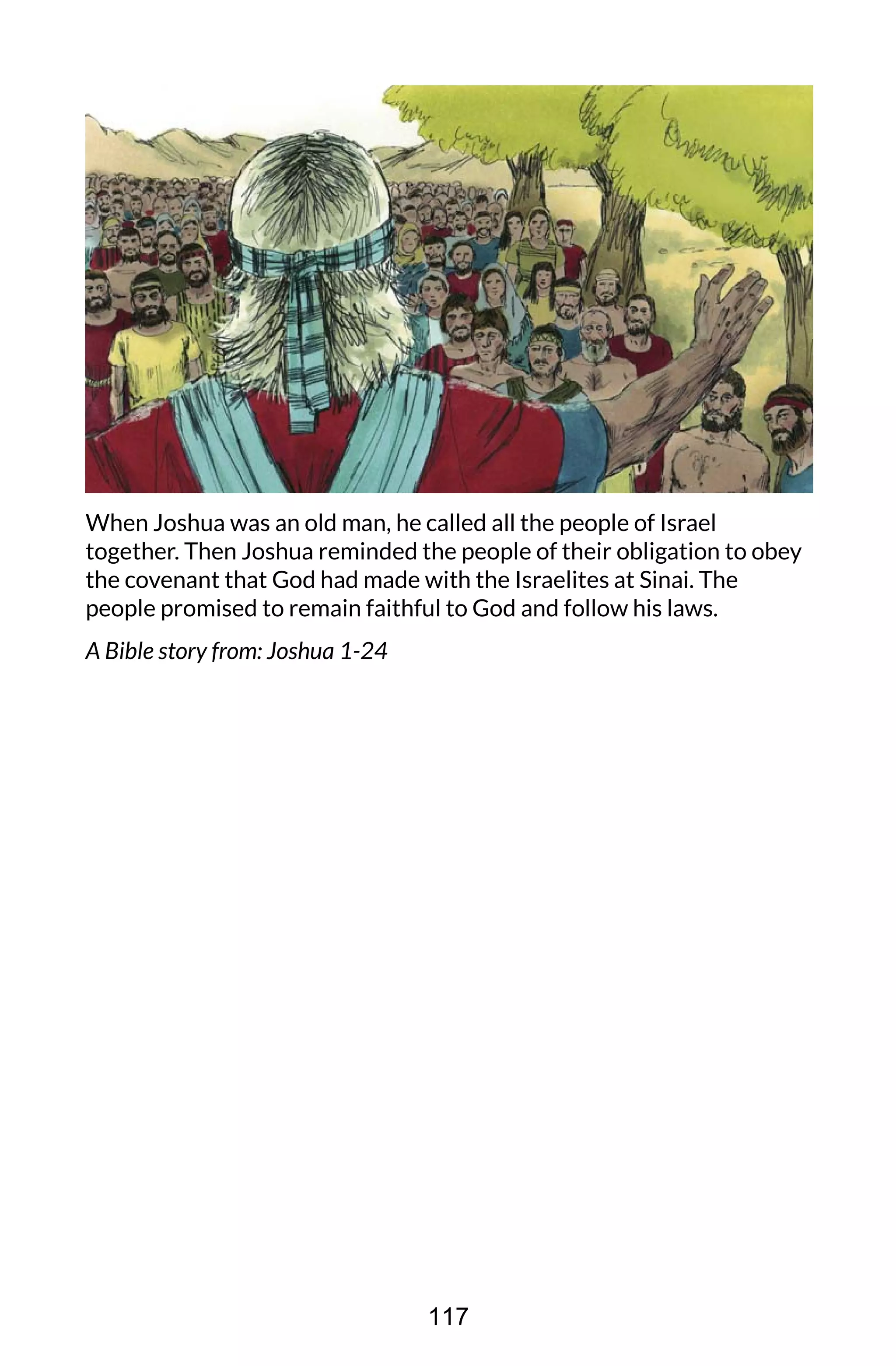 When Joshua was an old man, he called all the people of Israel
together. Then Joshua reminded the people of their obligation to obey
the covenant that God had made with the Israelites at Sinai. The
people promised to remain faithful to God and follow his laws.
A Bible story from: Joshua 1-24
117
 