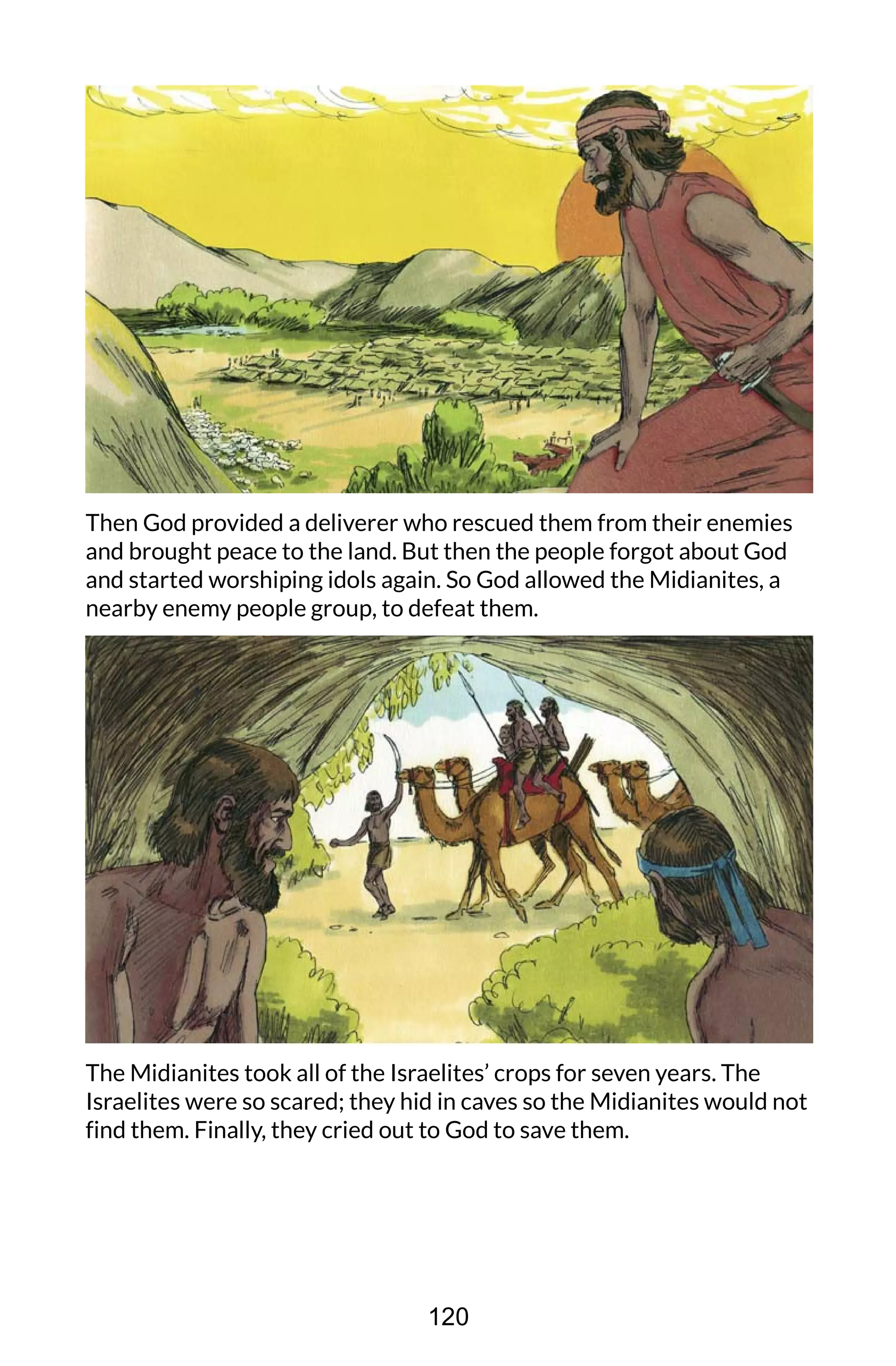 Then God provided a deliverer who rescued them from their enemies
and brought peace to the land. But then the people forgot about God
and started worshiping idols again. So God allowed the Midianites, a
nearby enemy people group, to defeat them.
The Midianites took all of the Israelites’ crops for seven years. The
Israelites were so scared; they hid in caves so the Midianites would not
find them. Finally, they cried out to God to save them.
120
 