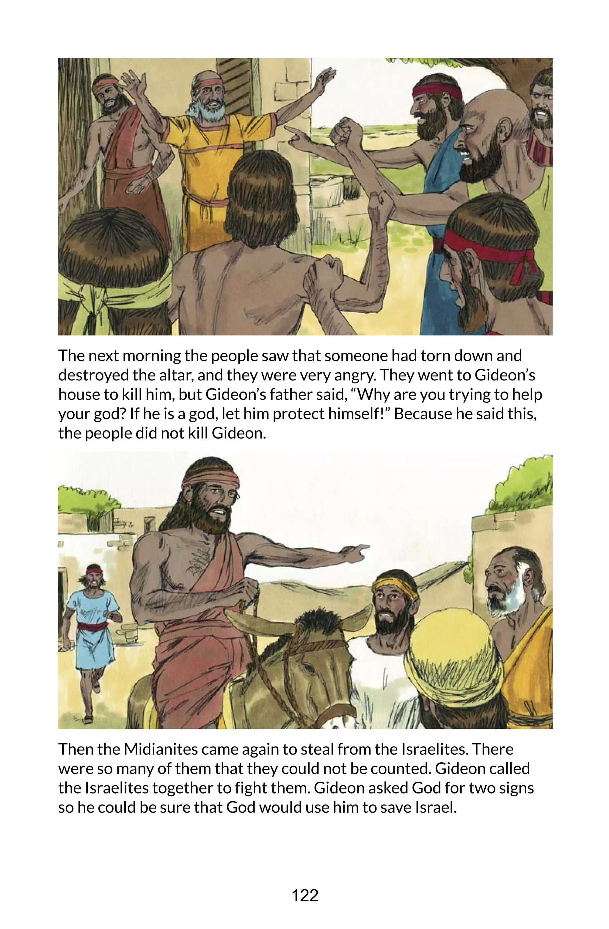 The next morning the people saw that someone had torn down and
destroyed the altar, and they were very angry. They went to Gideon’s
house to kill him, but Gideon’s father said, “Why are you trying to help
your god? If he is a god, let him protect himself!” Because he said this,
the people did not kill Gideon.
Then the Midianites came again to steal from the Israelites. There
were so many of them that they could not be counted. Gideon called
the Israelites together to fight them. Gideon asked God for two signs
so he could be sure that God would use him to save Israel.
122
 