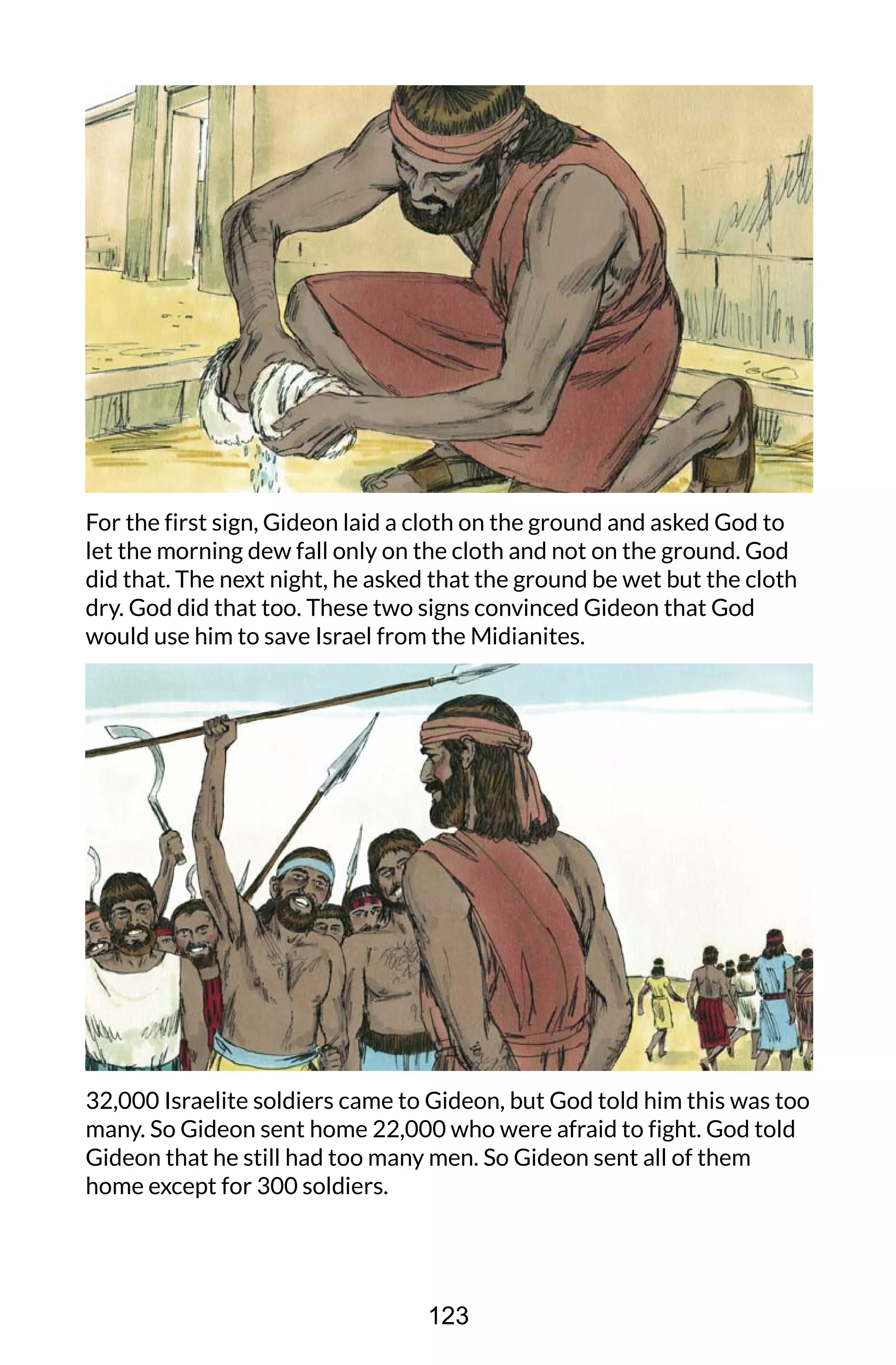 For the first sign, Gideon laid a cloth on the ground and asked God to
let the morning dew fall only on the cloth and not on the ground. God
did that. The next night, he asked that the ground be wet but the cloth
dry. God did that too. These two signs convinced Gideon that God
would use him to save Israel from the Midianites.
32,000 Israelite soldiers came to Gideon, but God told him this was too
many. So Gideon sent home 22,000 who were afraid to fight. God told
Gideon that he still had too many men. So Gideon sent all of them
home except for 300 soldiers.
123
 
