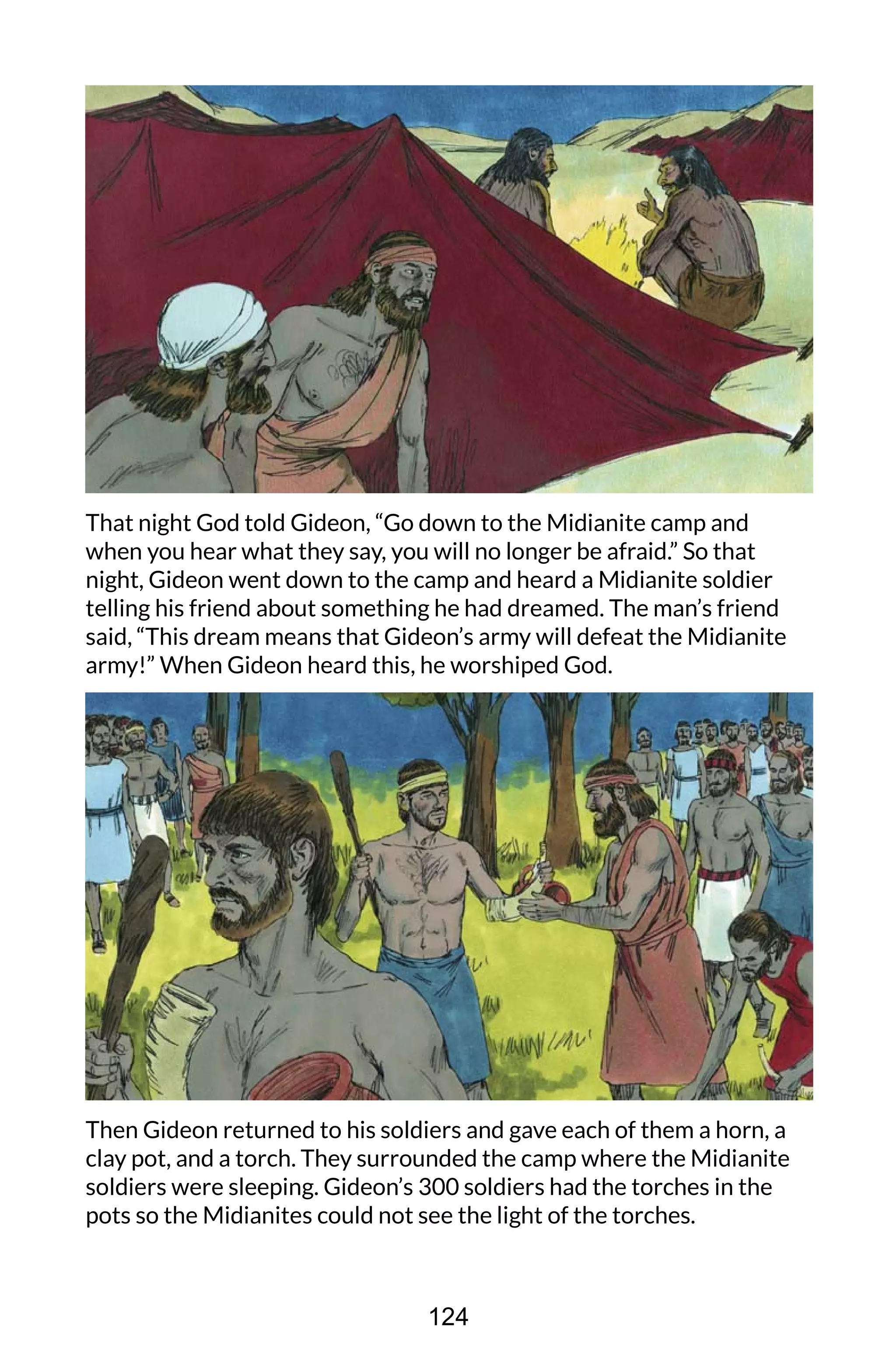 That night God told Gideon, “Go down to the Midianite camp and
when you hear what they say, you will no longer be afraid.” So that
night, Gideon went down to the camp and heard a Midianite soldier
telling his friend about something he had dreamed. The man’s friend
said, “This dream means that Gideon’s army will defeat the Midianite
army!” When Gideon heard this, he worshiped God.
Then Gideon returned to his soldiers and gave each of them a horn, a
clay pot, and a torch. They surrounded the camp where the Midianite
soldiers were sleeping. Gideon’s 300 soldiers had the torches in the
pots so the Midianites could not see the light of the torches.
124
 