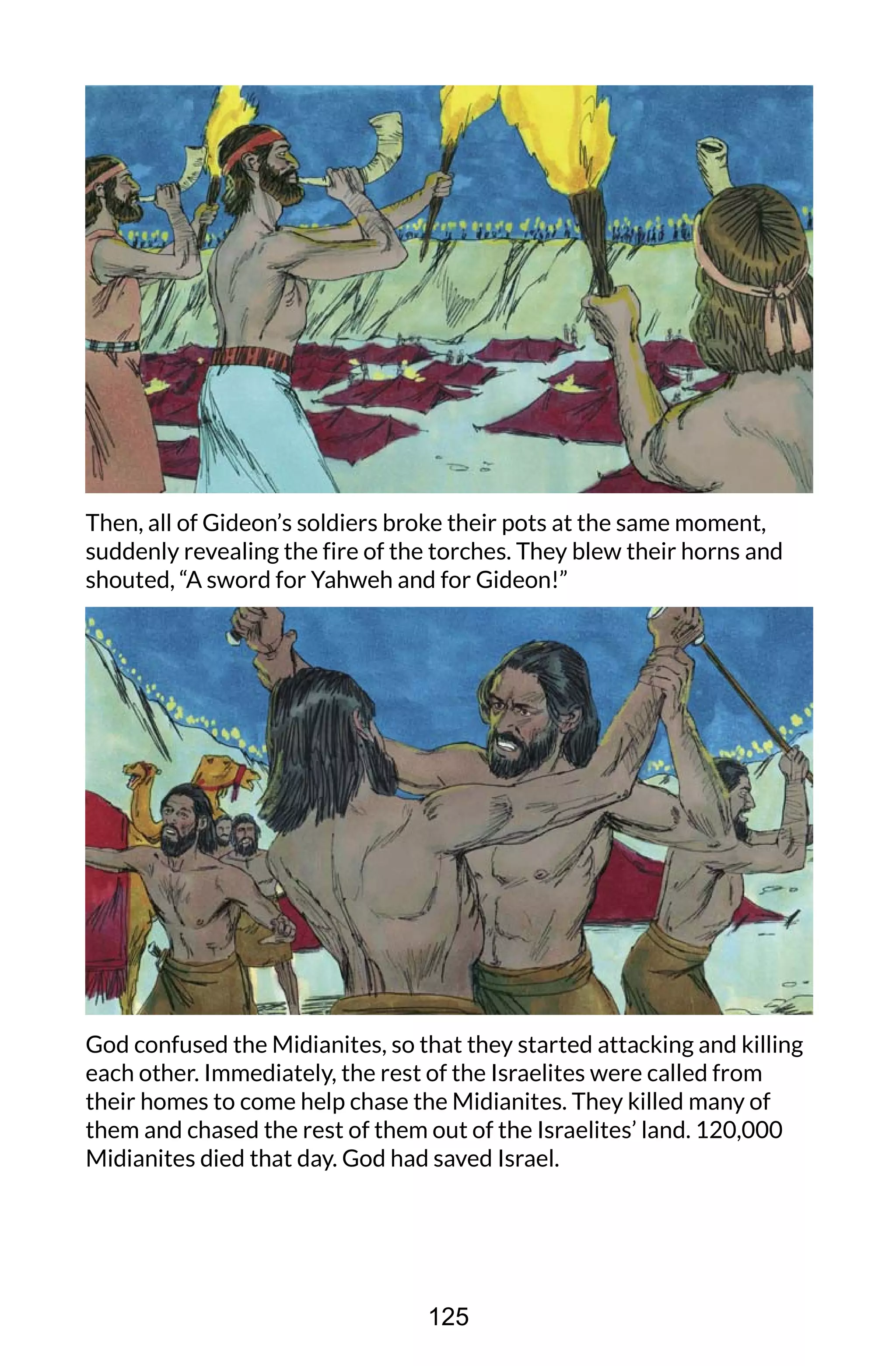 Then, all of Gideon’s soldiers broke their pots at the same moment,
suddenly revealing the fire of the torches. They blew their horns and
shouted, “A sword for Yahweh and for Gideon!”
God confused the Midianites, so that they started attacking and killing
each other. Immediately, the rest of the Israelites were called from
their homes to come help chase the Midianites. They killed many of
them and chased the rest of them out of the Israelites’ land. 120,000
Midianites died that day. God had saved Israel.
125
 