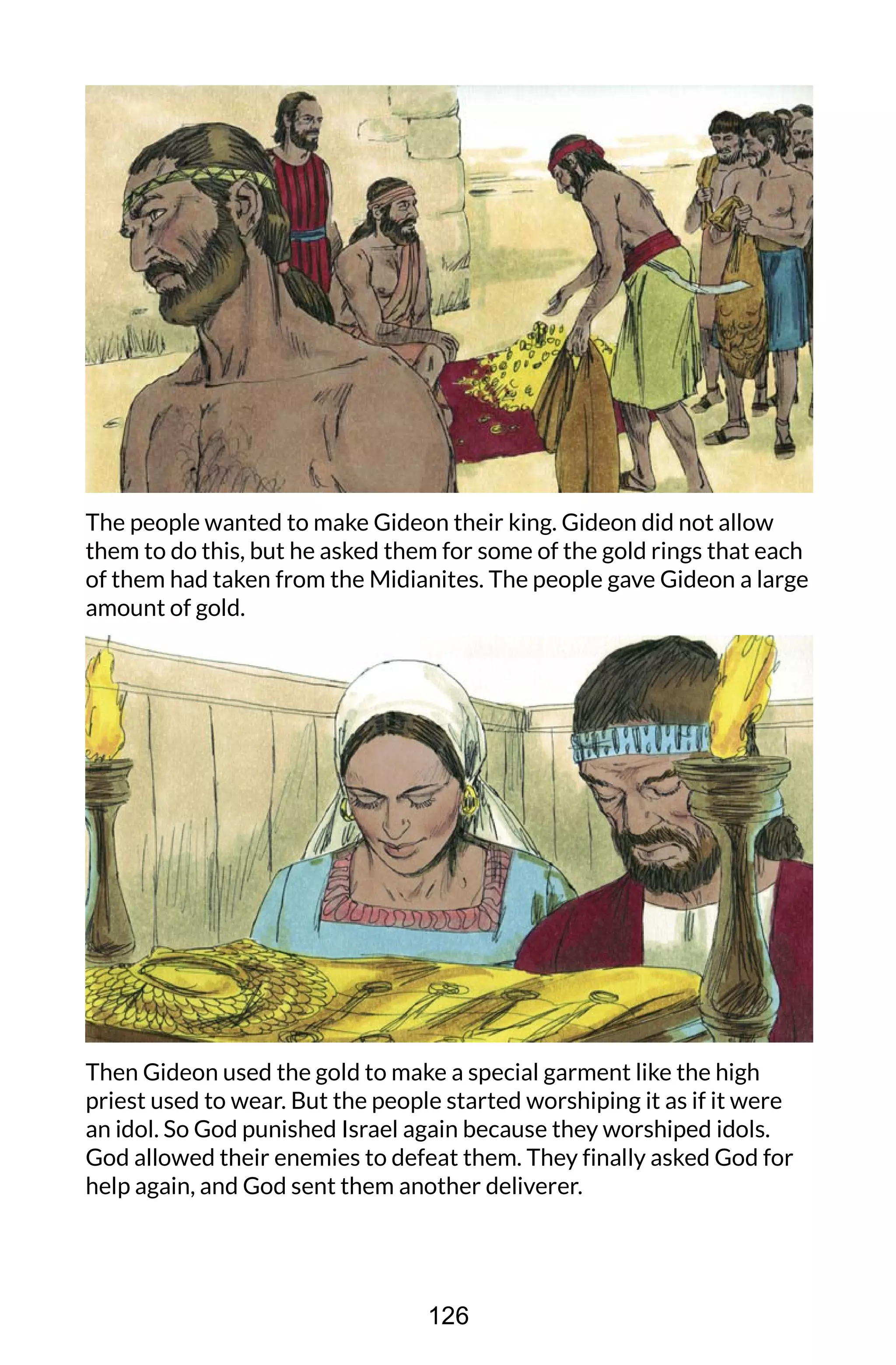 The people wanted to make Gideon their king. Gideon did not allow
them to do this, but he asked them for some of the gold rings that each
of them had taken from the Midianites. The people gave Gideon a large
amount of gold.
Then Gideon used the gold to make a special garment like the high
priest used to wear. But the people started worshiping it as if it were
an idol. So God punished Israel again because they worshiped idols.
God allowed their enemies to defeat them. They finally asked God for
help again, and God sent them another deliverer.
126
 