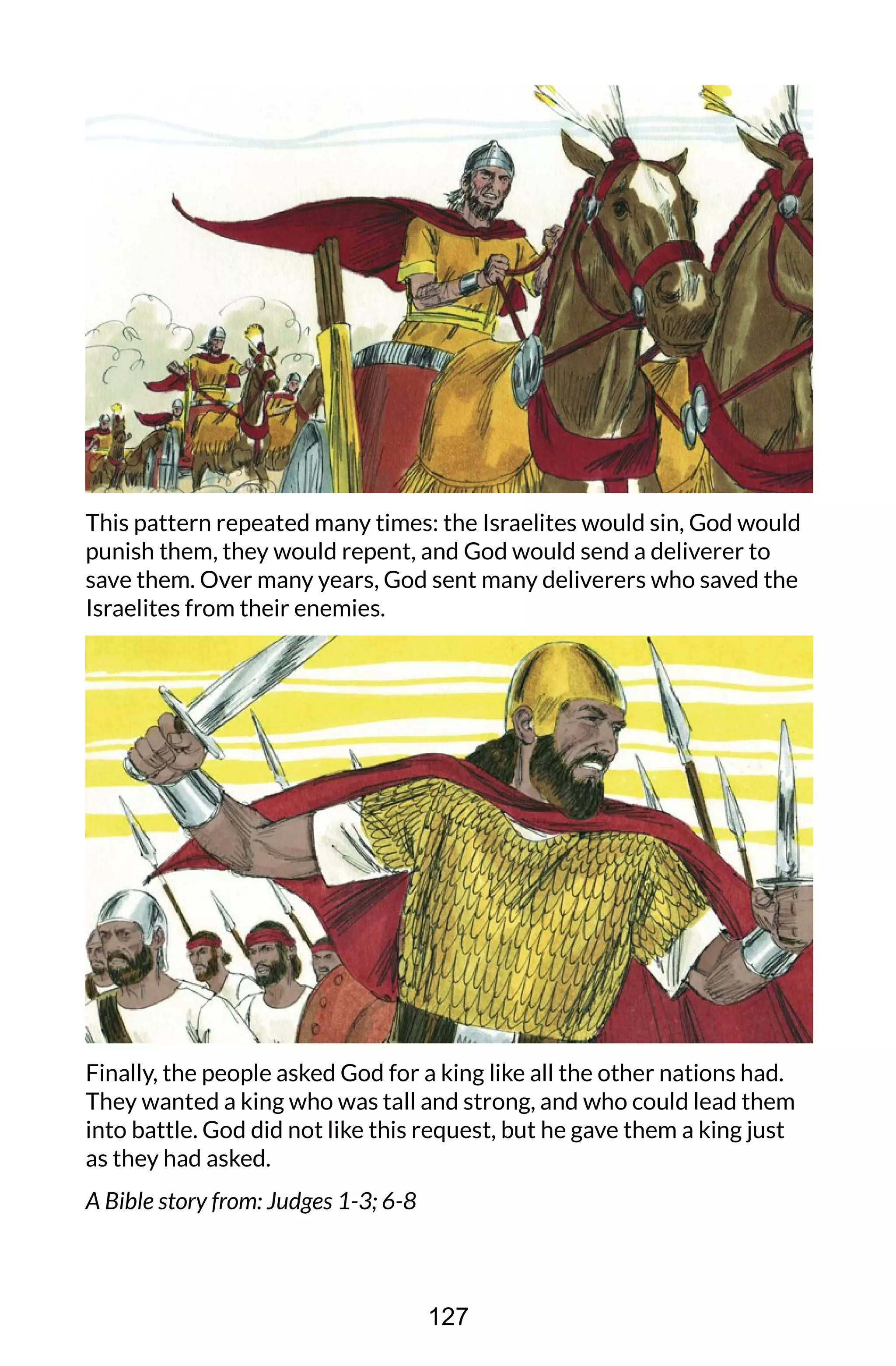 This pattern repeated many times: the Israelites would sin, God would
punish them, they would repent, and God would send a deliverer to
save them. Over many years, God sent many deliverers who saved the
Israelites from their enemies.
Finally, the people asked God for a king like all the other nations had.
They wanted a king who was tall and strong, and who could lead them
into battle. God did not like this request, but he gave them a king just
as they had asked.
A Bible story from: Judges 1-3; 6-8
127
 