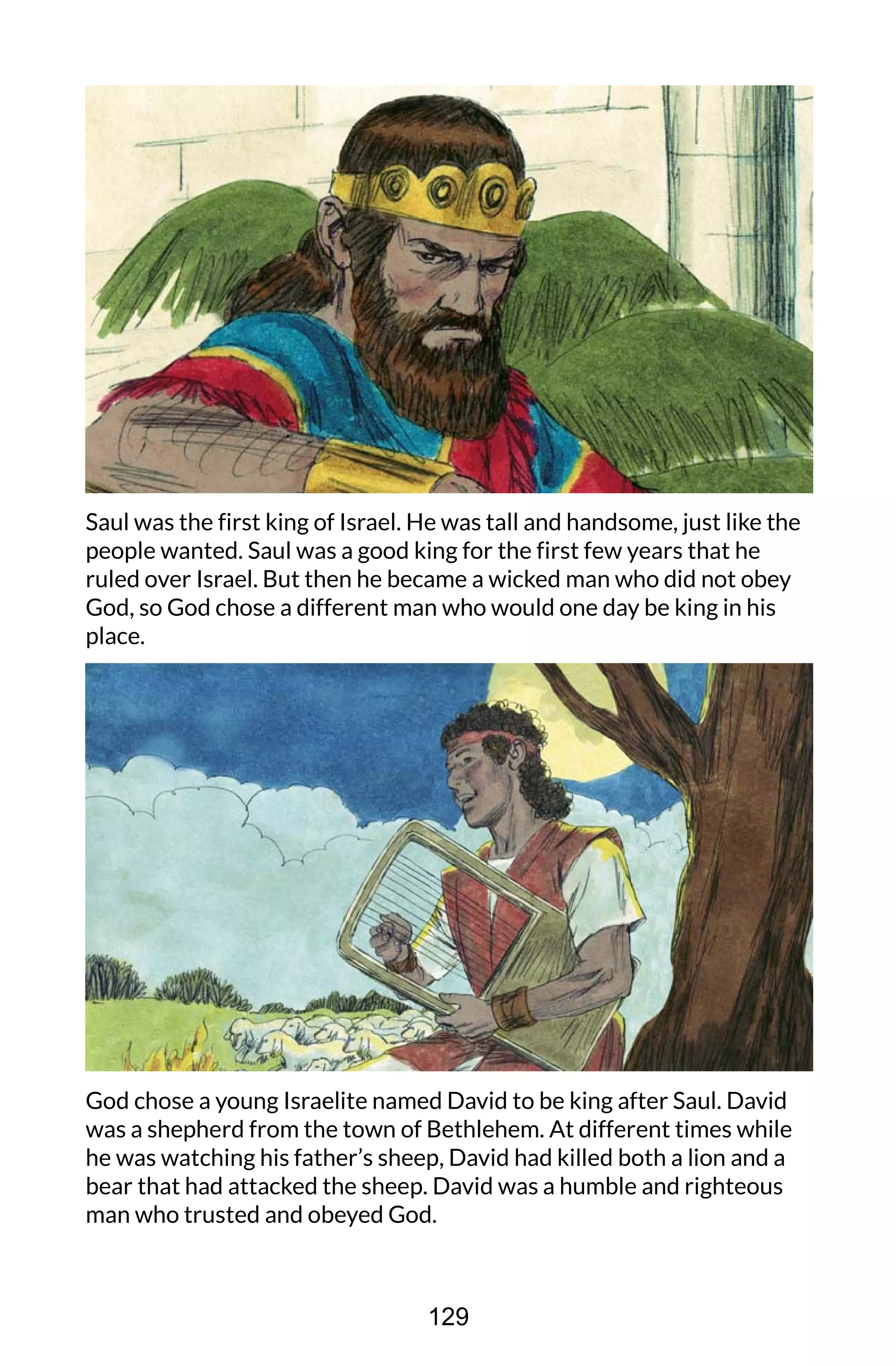 Saul was the first king of Israel. He was tall and handsome, just like the
people wanted. Saul was a good king for the first few years that he
ruled over Israel. But then he became a wicked man who did not obey
God, so God chose a different man who would one day be king in his
place.
God chose a young Israelite named David to be king after Saul. David
was a shepherd from the town of Bethlehem. At different times while
he was watching his father’s sheep, David had killed both a lion and a
bear that had attacked the sheep. David was a humble and righteous
man who trusted and obeyed God.
129
 