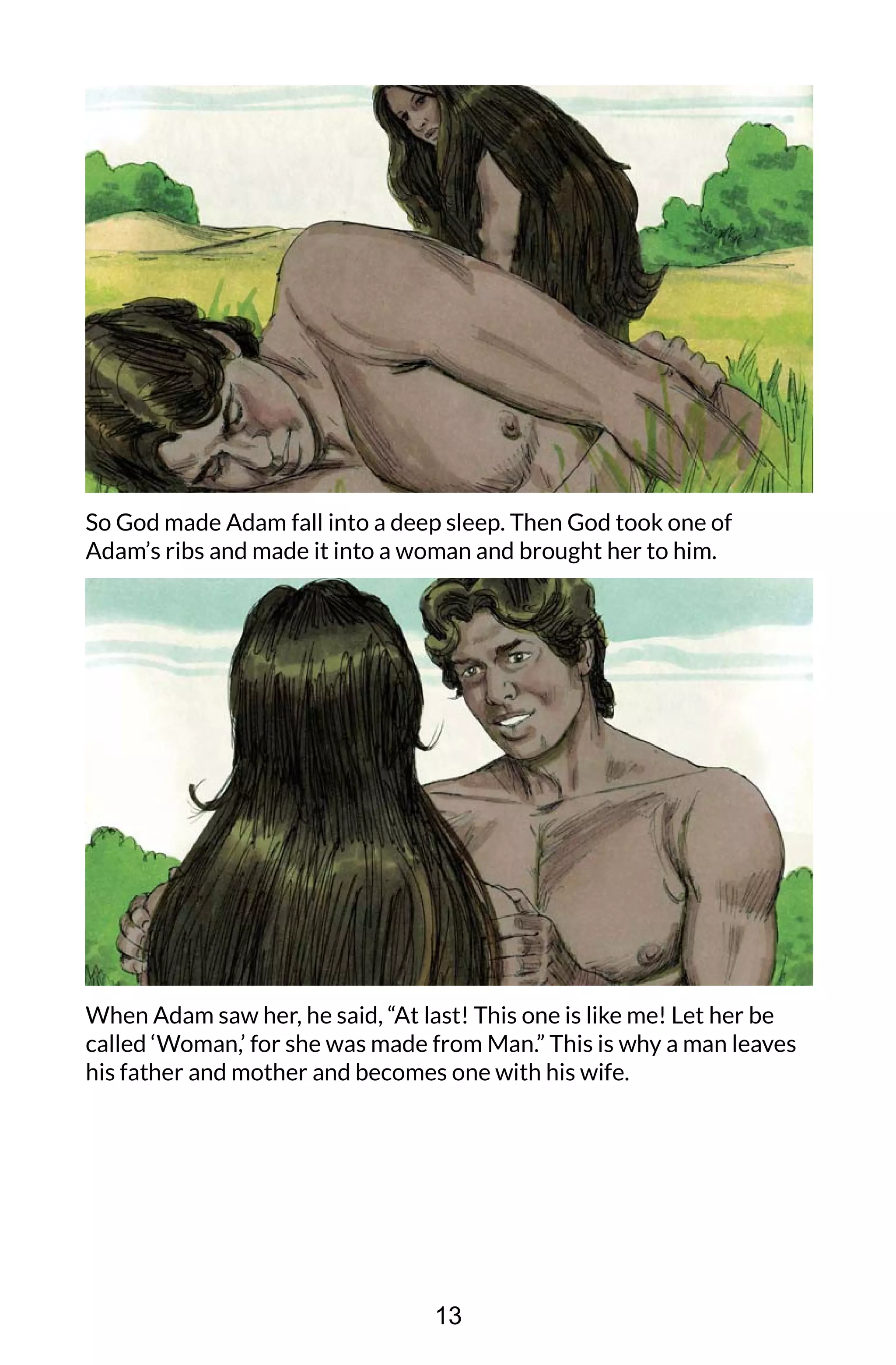 So God made Adam fall into a deep sleep. Then God took one of
Adam’s ribs and made it into a woman and brought her to him.
When Adam saw her, he said, “At last! This one is like me! Let her be
called ‘Woman,’ for she was made from Man.” This is why a man leaves
his father and mother and becomes one with his wife.
13
 