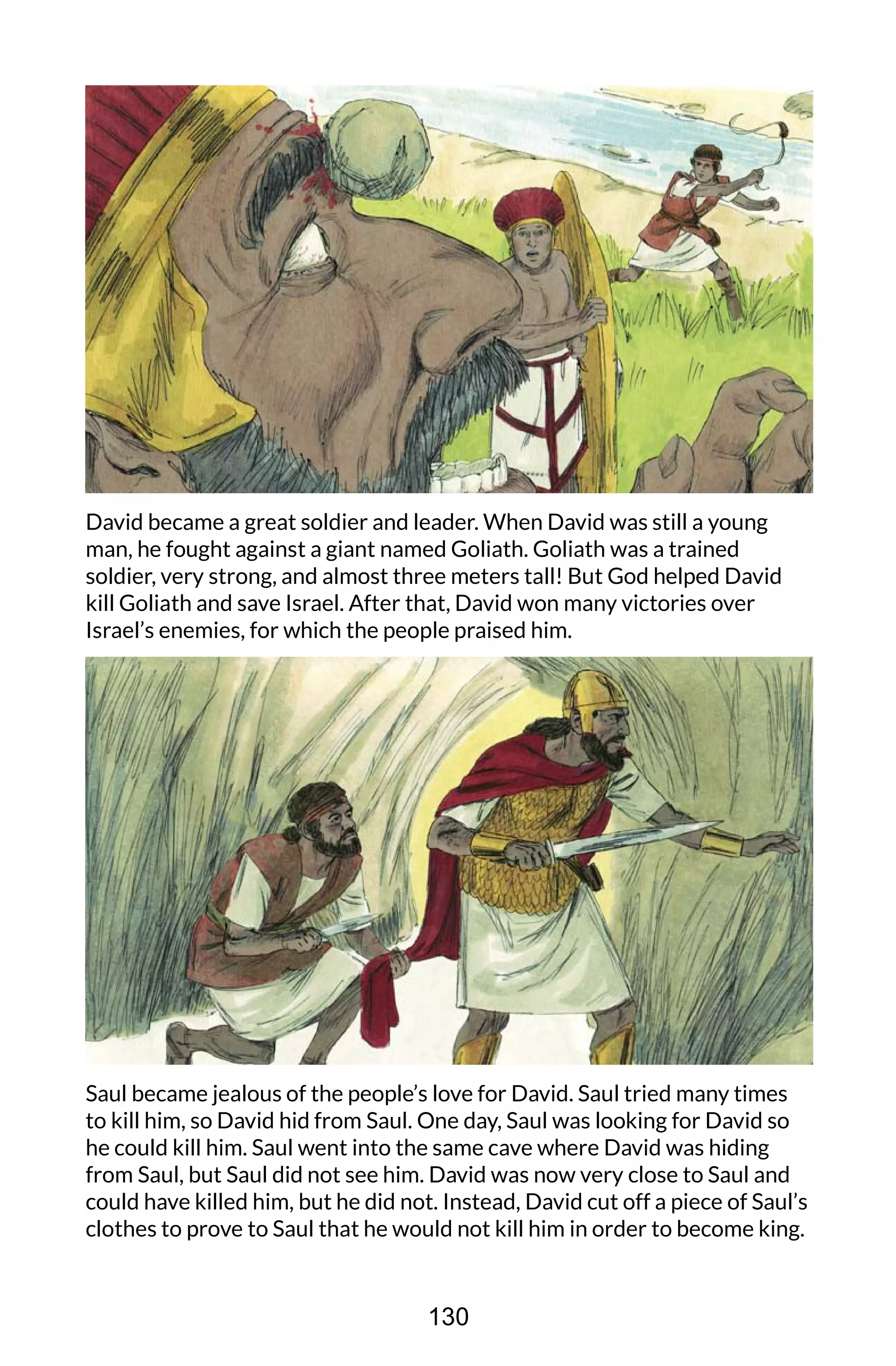 David became a great soldier and leader. When David was still a young
man, he fought against a giant named Goliath. Goliath was a trained
soldier, very strong, and almost three meters tall! But God helped David
kill Goliath and save Israel. After that, David won many victories over
Israel’s enemies, for which the people praised him.
Saul became jealous of the people’s love for David. Saul tried many times
to kill him, so David hid from Saul. One day, Saul was looking for David so
he could kill him. Saul went into the same cave where David was hiding
from Saul, but Saul did not see him. David was now very close to Saul and
could have killed him, but he did not. Instead, David cut off a piece of Saul’s
clothes to prove to Saul that he would not kill him in order to become king.
130
 