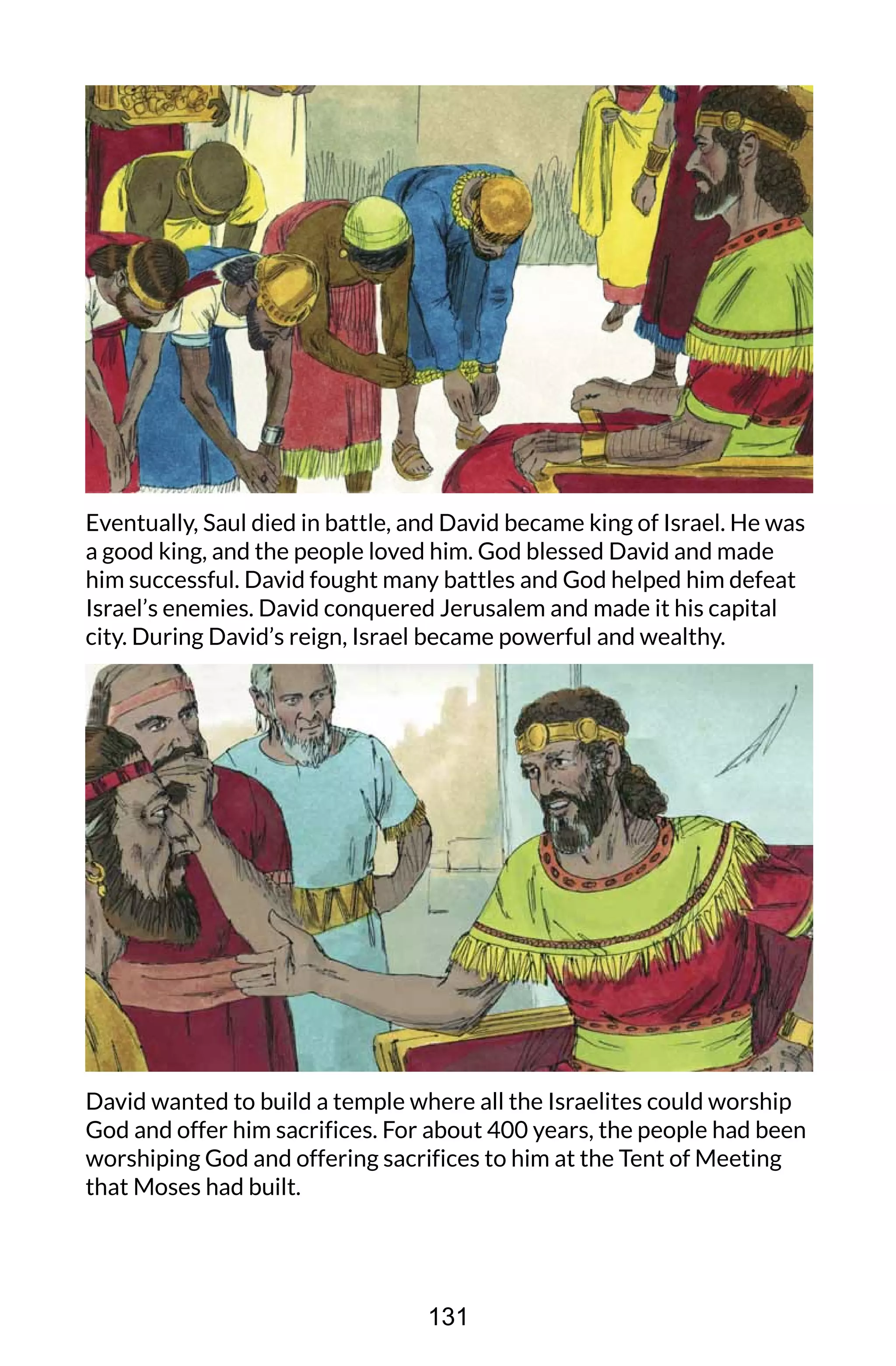 Eventually, Saul died in battle, and David became king of Israel. He was
a good king, and the people loved him. God blessed David and made
him successful. David fought many battles and God helped him defeat
Israel’s enemies. David conquered Jerusalem and made it his capital
city. During David’s reign, Israel became powerful and wealthy.
David wanted to build a temple where all the Israelites could worship
God and offer him sacrifices. For about 400 years, the people had been
worshiping God and offering sacrifices to him at the Tent of Meeting
that Moses had built.
131
 