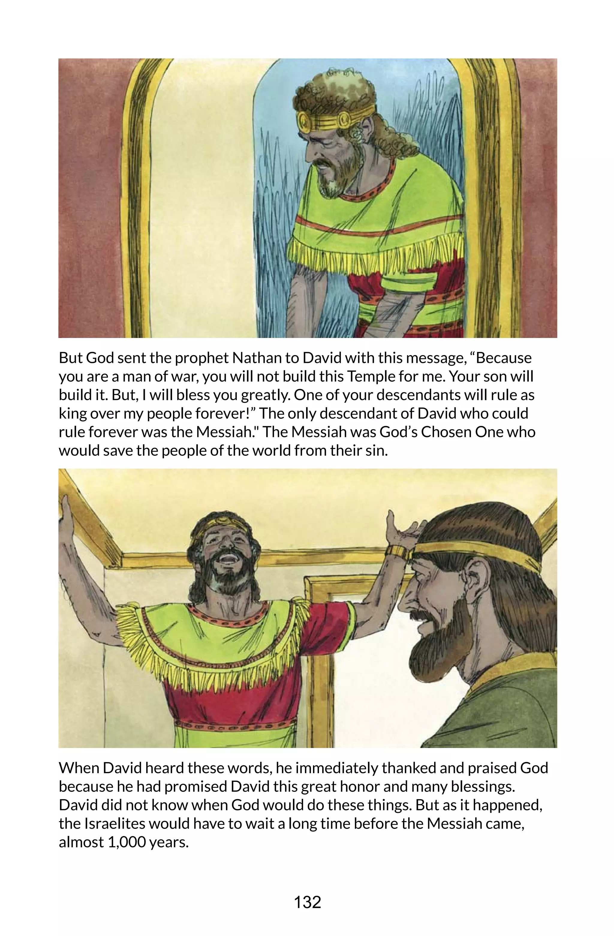 But God sent the prophet Nathan to David with this message, “Because
you are a man of war, you will not build this Temple for me. Your son will
build it. But, I will bless you greatly. One of your descendants will rule as
king over my people forever!” The only descendant of David who could
rule forever was the Messiah." The Messiah was God’s Chosen One who
would save the people of the world from their sin.
When David heard these words, he immediately thanked and praised God
because he had promised David this great honor and many blessings.
David did not know when God would do these things. But as it happened,
the Israelites would have to wait a long time before the Messiah came,
almost 1,000 years.
132
 