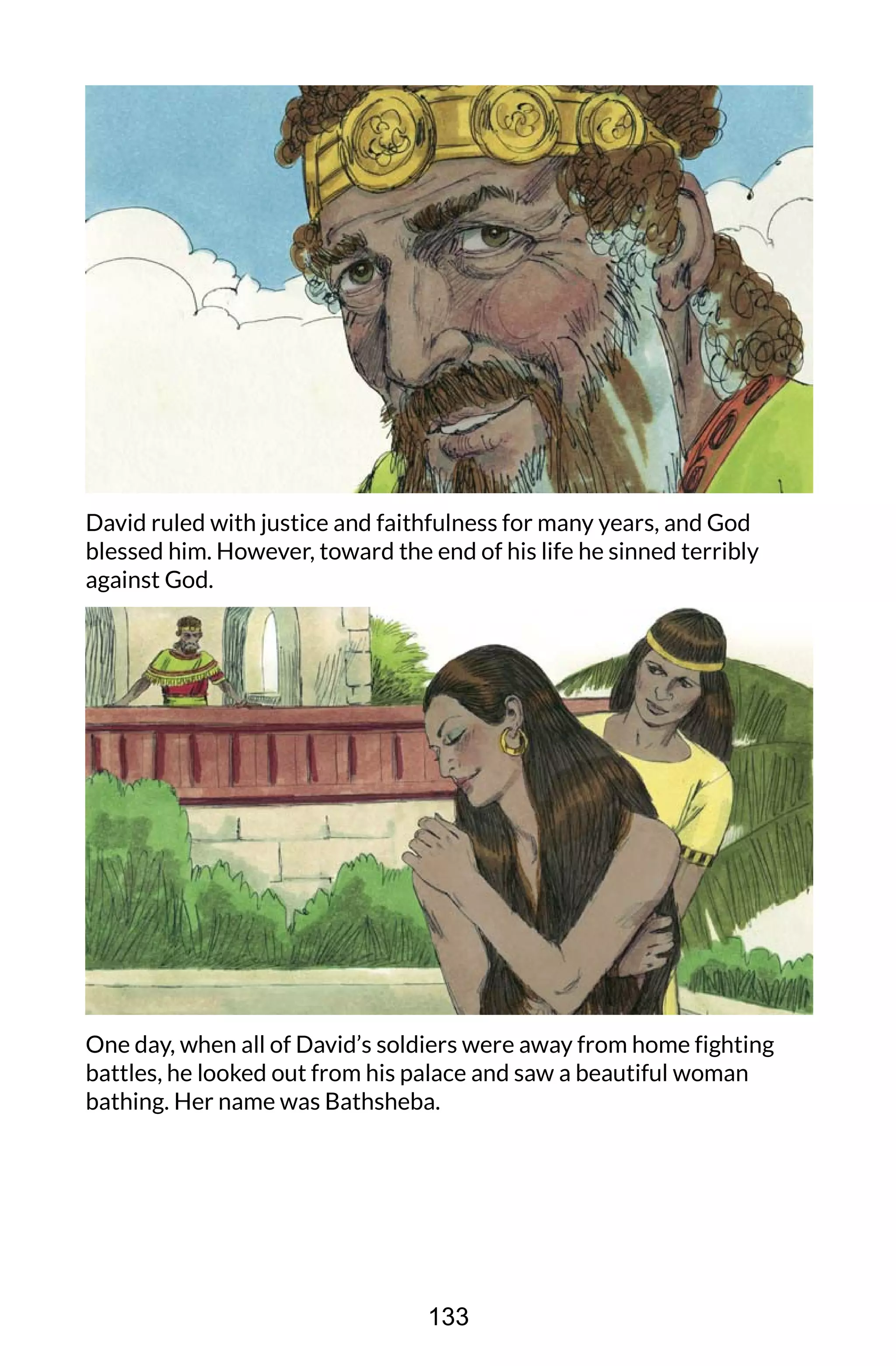 David ruled with justice and faithfulness for many years, and God
blessed him. However, toward the end of his life he sinned terribly
against God.
One day, when all of David’s soldiers were away from home fighting
battles, he looked out from his palace and saw a beautiful woman
bathing. Her name was Bathsheba.
133
 
