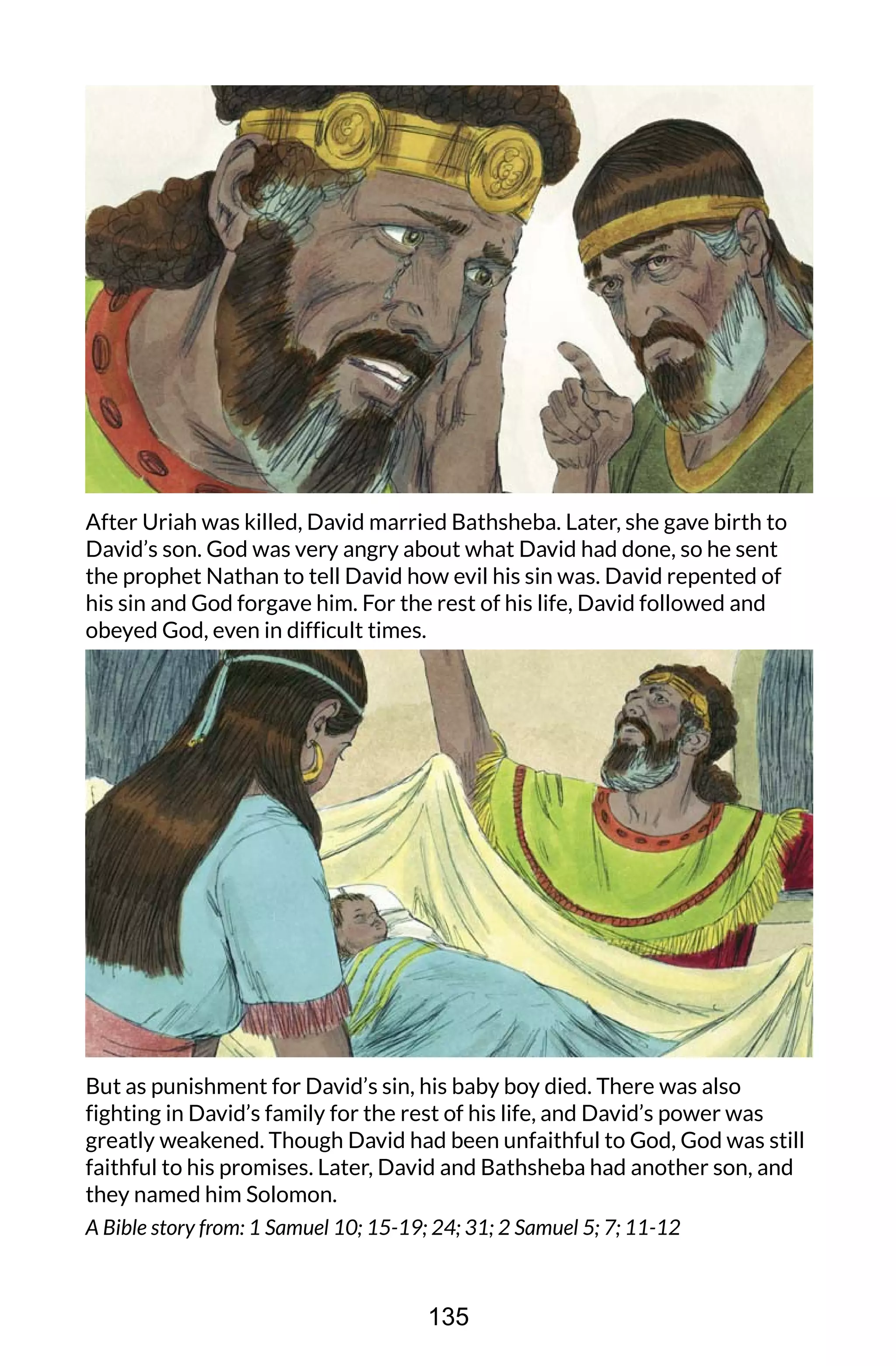 After Uriah was killed, David married Bathsheba. Later, she gave birth to
David’s son. God was very angry about what David had done, so he sent
the prophet Nathan to tell David how evil his sin was. David repented of
his sin and God forgave him. For the rest of his life, David followed and
obeyed God, even in difficult times.
But as punishment for David’s sin, his baby boy died. There was also
fighting in David’s family for the rest of his life, and David’s power was
greatly weakened. Though David had been unfaithful to God, God was still
faithful to his promises. Later, David and Bathsheba had another son, and
they named him Solomon.
A Bible story from: 1 Samuel 10; 15-19; 24; 31; 2 Samuel 5; 7; 11-12
135
 
