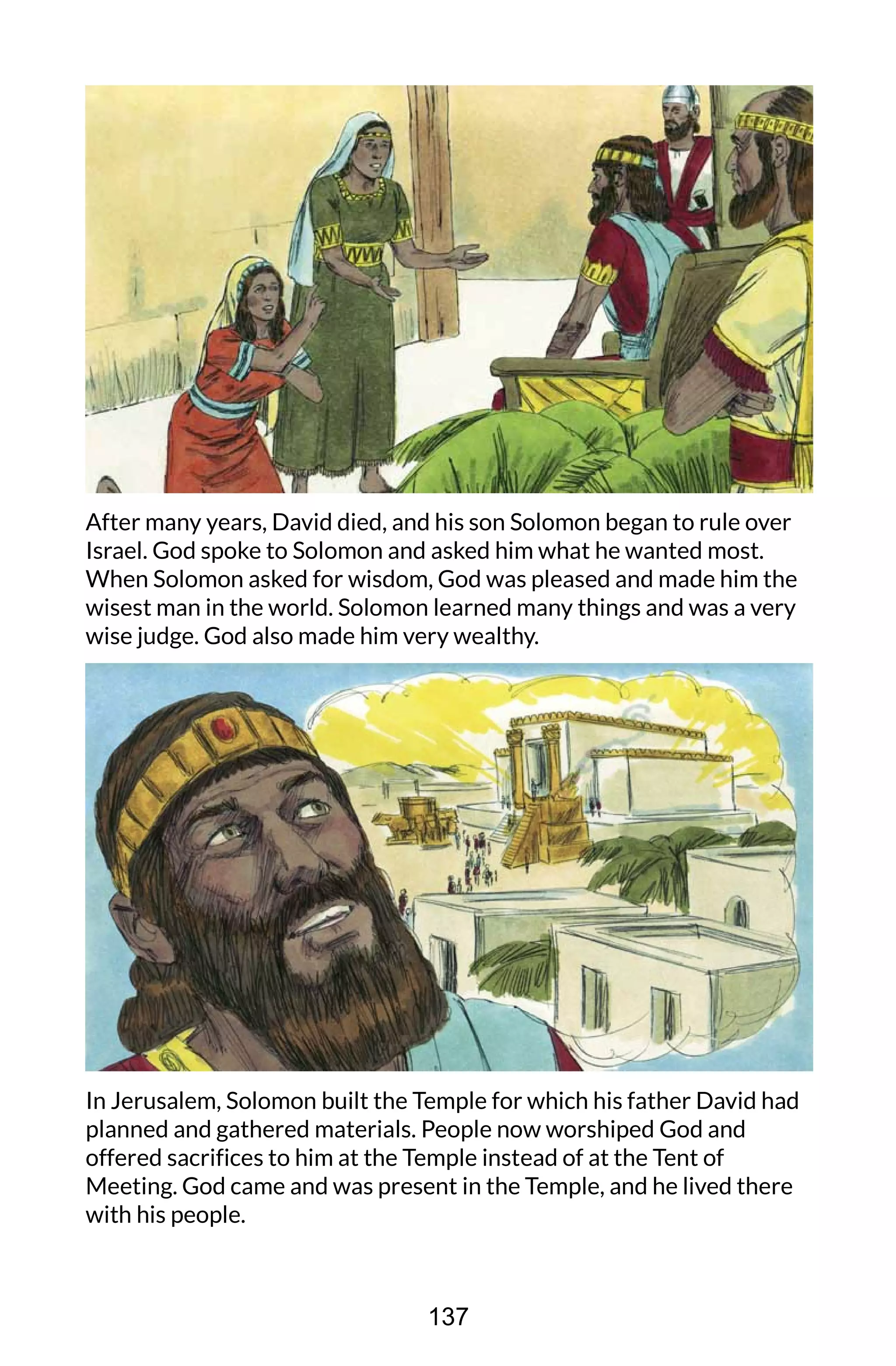 After many years, David died, and his son Solomon began to rule over
Israel. God spoke to Solomon and asked him what he wanted most.
When Solomon asked for wisdom, God was pleased and made him the
wisest man in the world. Solomon learned many things and was a very
wise judge. God also made him very wealthy.
In Jerusalem, Solomon built the Temple for which his father David had
planned and gathered materials. People now worshiped God and
offered sacrifices to him at the Temple instead of at the Tent of
Meeting. God came and was present in the Temple, and he lived there
with his people.
137
 