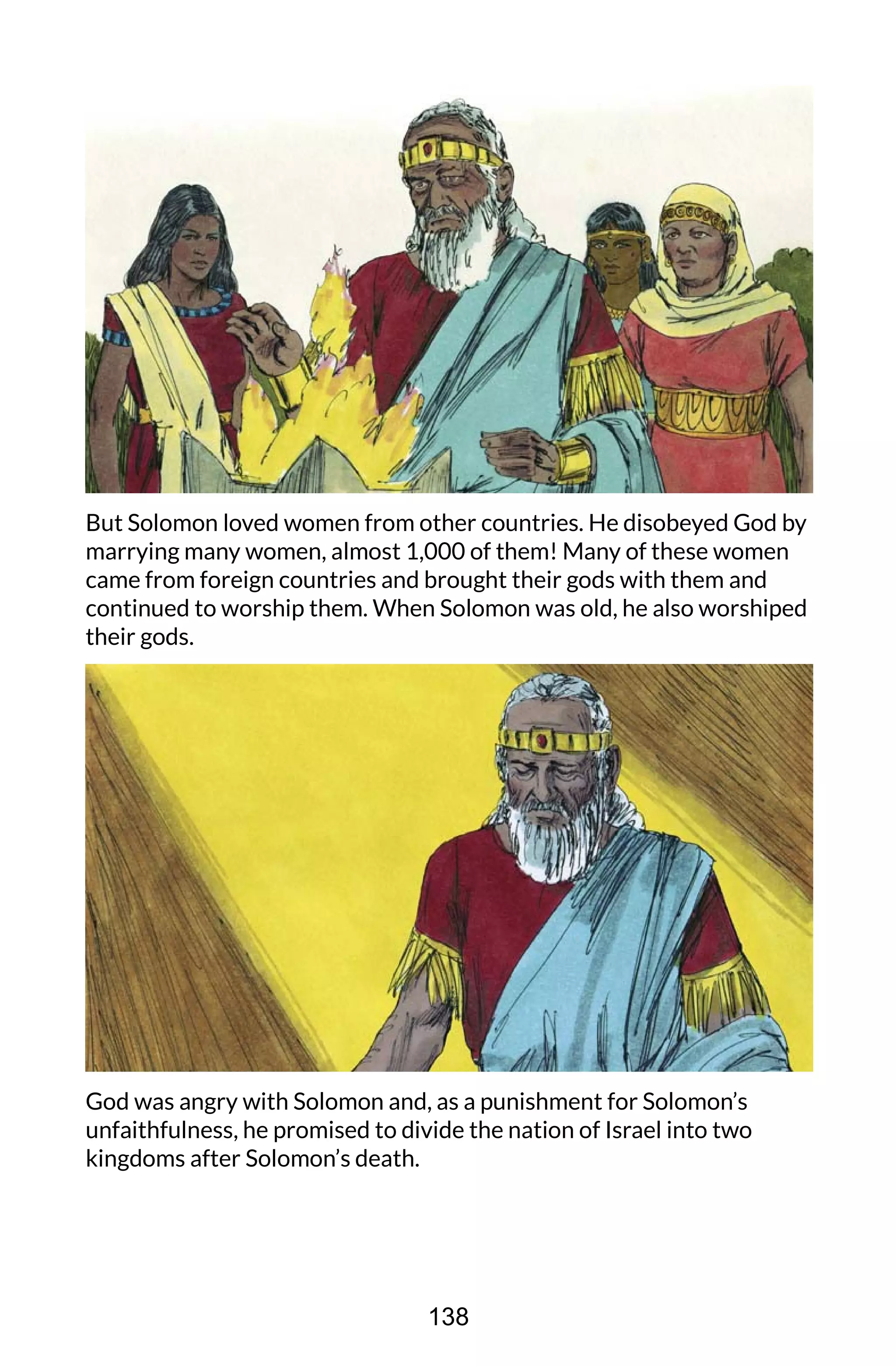 But Solomon loved women from other countries. He disobeyed God by
marrying many women, almost 1,000 of them! Many of these women
came from foreign countries and brought their gods with them and
continued to worship them. When Solomon was old, he also worshiped
their gods.
God was angry with Solomon and, as a punishment for Solomon’s
unfaithfulness, he promised to divide the nation of Israel into two
kingdoms after Solomon’s death.
138
 
