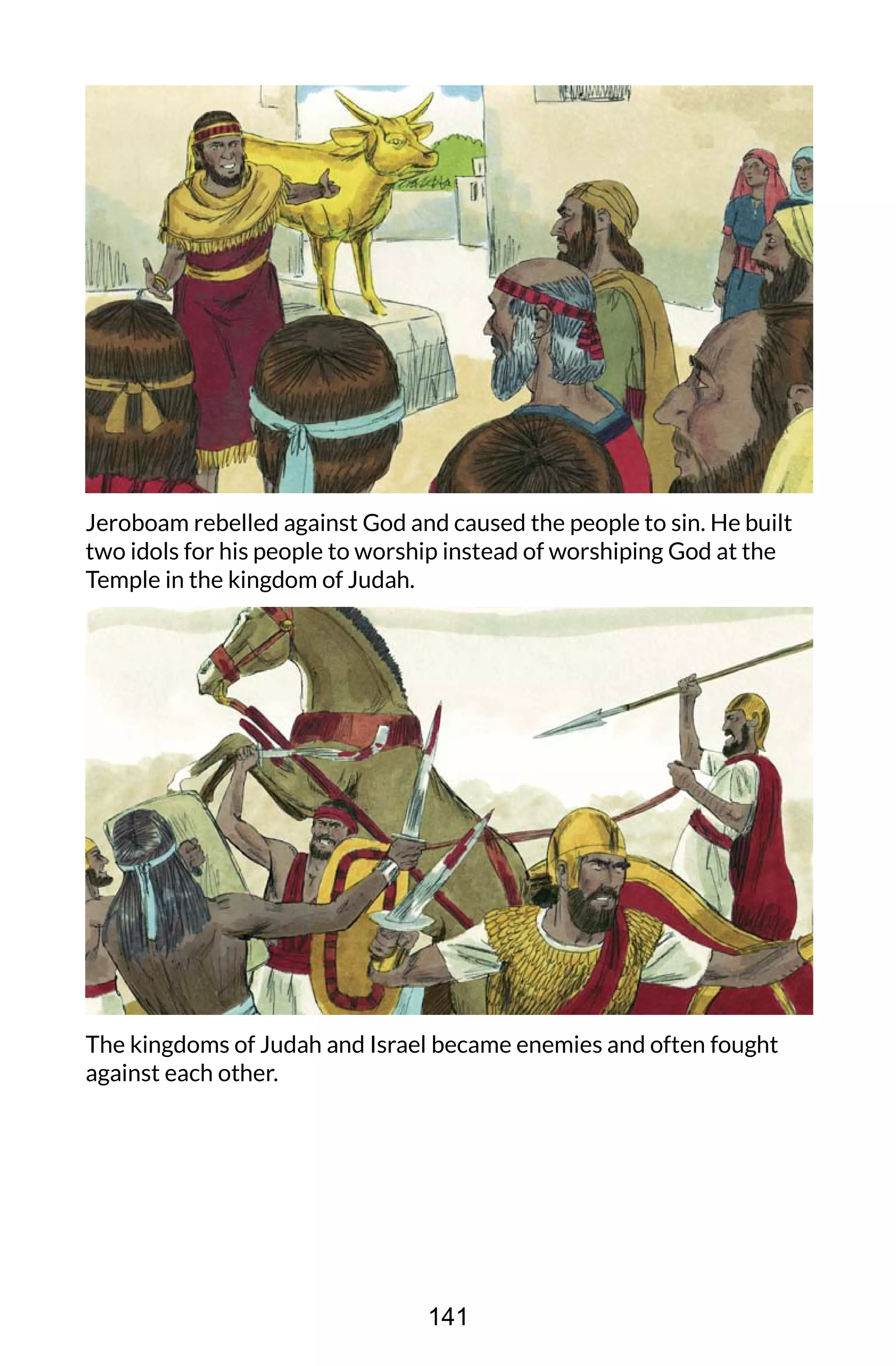 Jeroboam rebelled against God and caused the people to sin. He built
two idols for his people to worship instead of worshiping God at the
Temple in the kingdom of Judah.
The kingdoms of Judah and Israel became enemies and often fought
against each other.
141
 