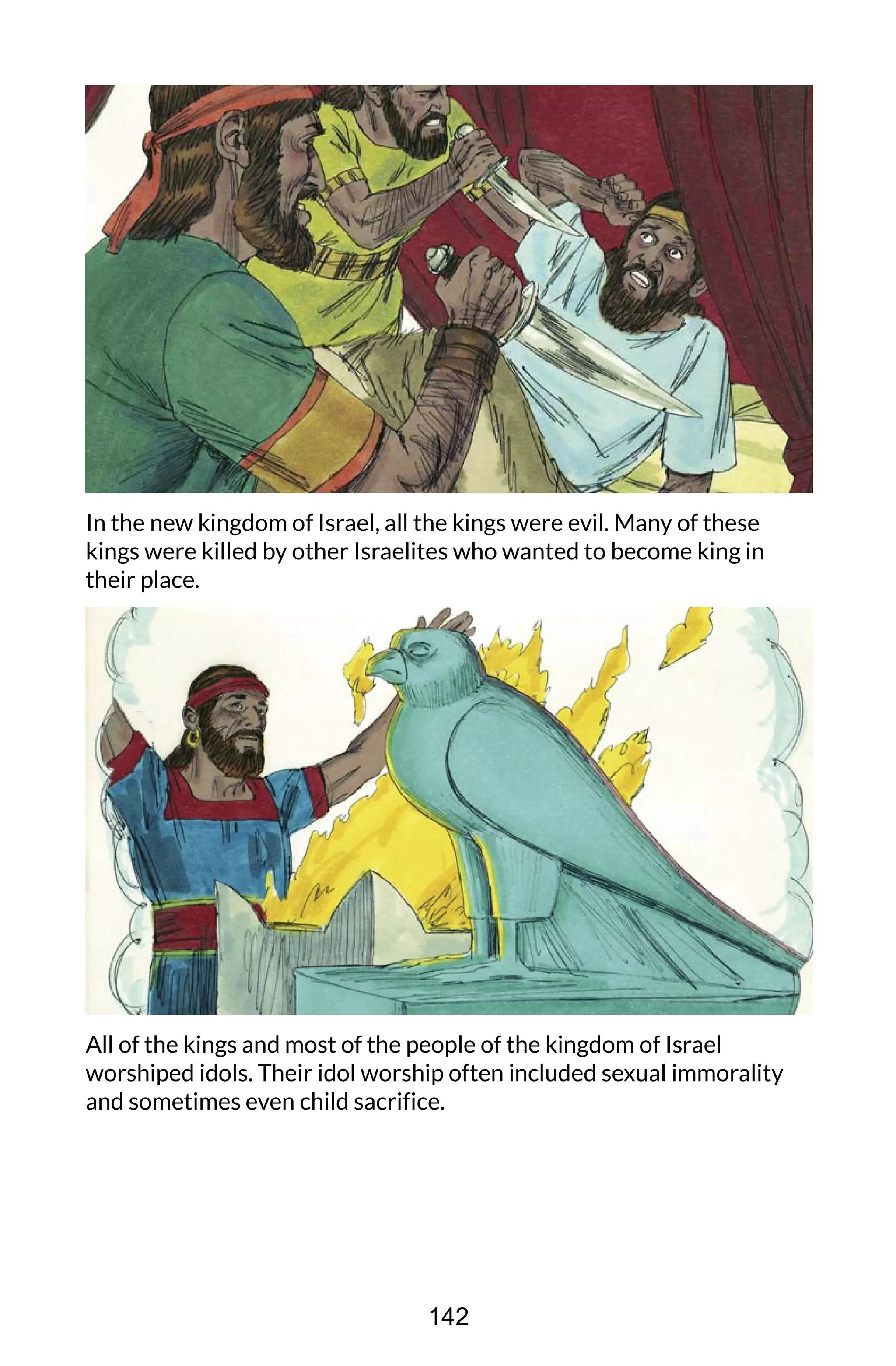 In the new kingdom of Israel, all the kings were evil. Many of these
kings were killed by other Israelites who wanted to become king in
their place.
All of the kings and most of the people of the kingdom of Israel
worshiped idols. Their idol worship often included sexual immorality
and sometimes even child sacrifice.
142
 