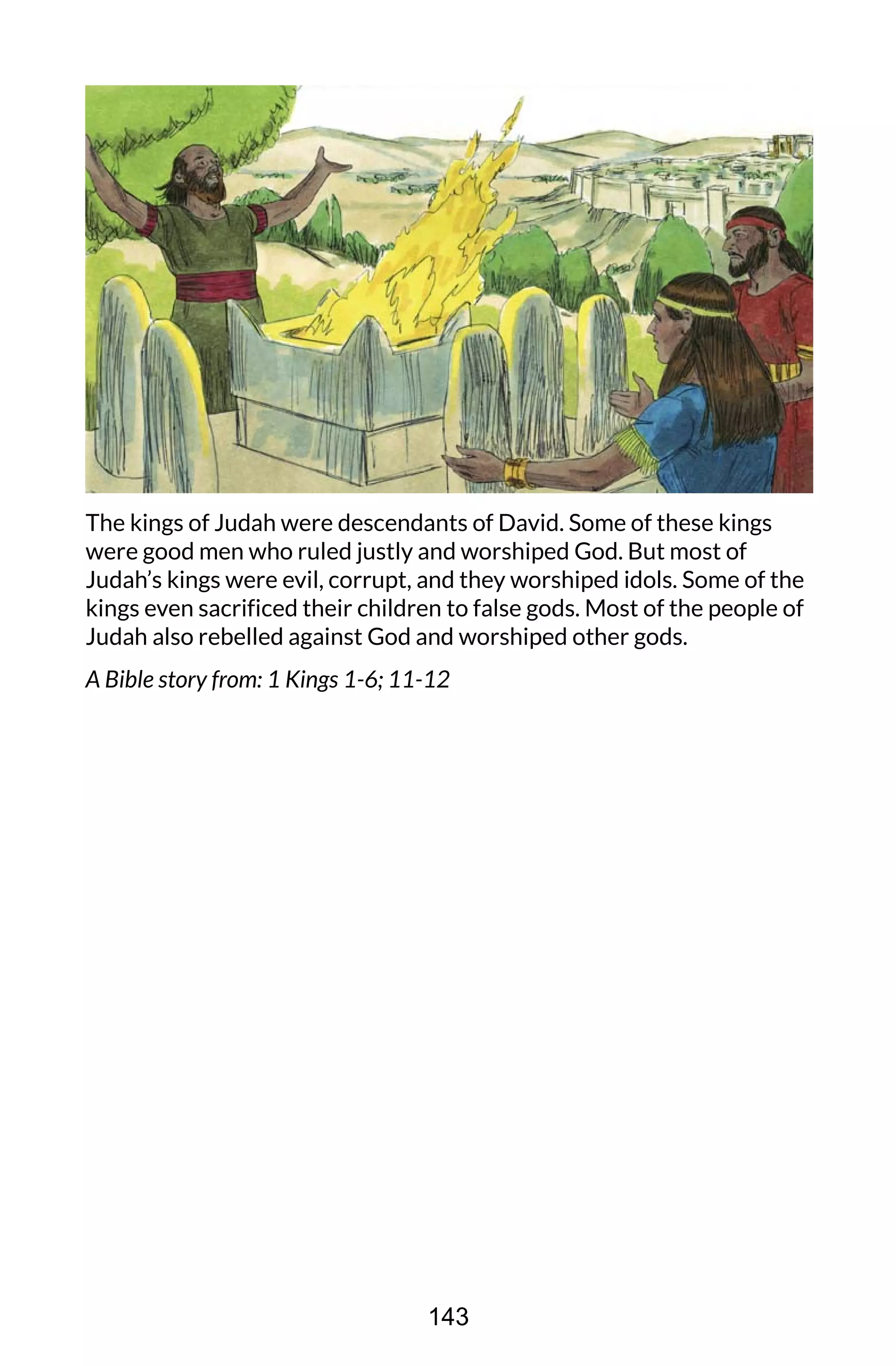 The kings of Judah were descendants of David. Some of these kings
were good men who ruled justly and worshiped God. But most of
Judah’s kings were evil, corrupt, and they worshiped idols. Some of the
kings even sacrificed their children to false gods. Most of the people of
Judah also rebelled against God and worshiped other gods.
A Bible story from: 1 Kings 1-6; 11-12
143
 