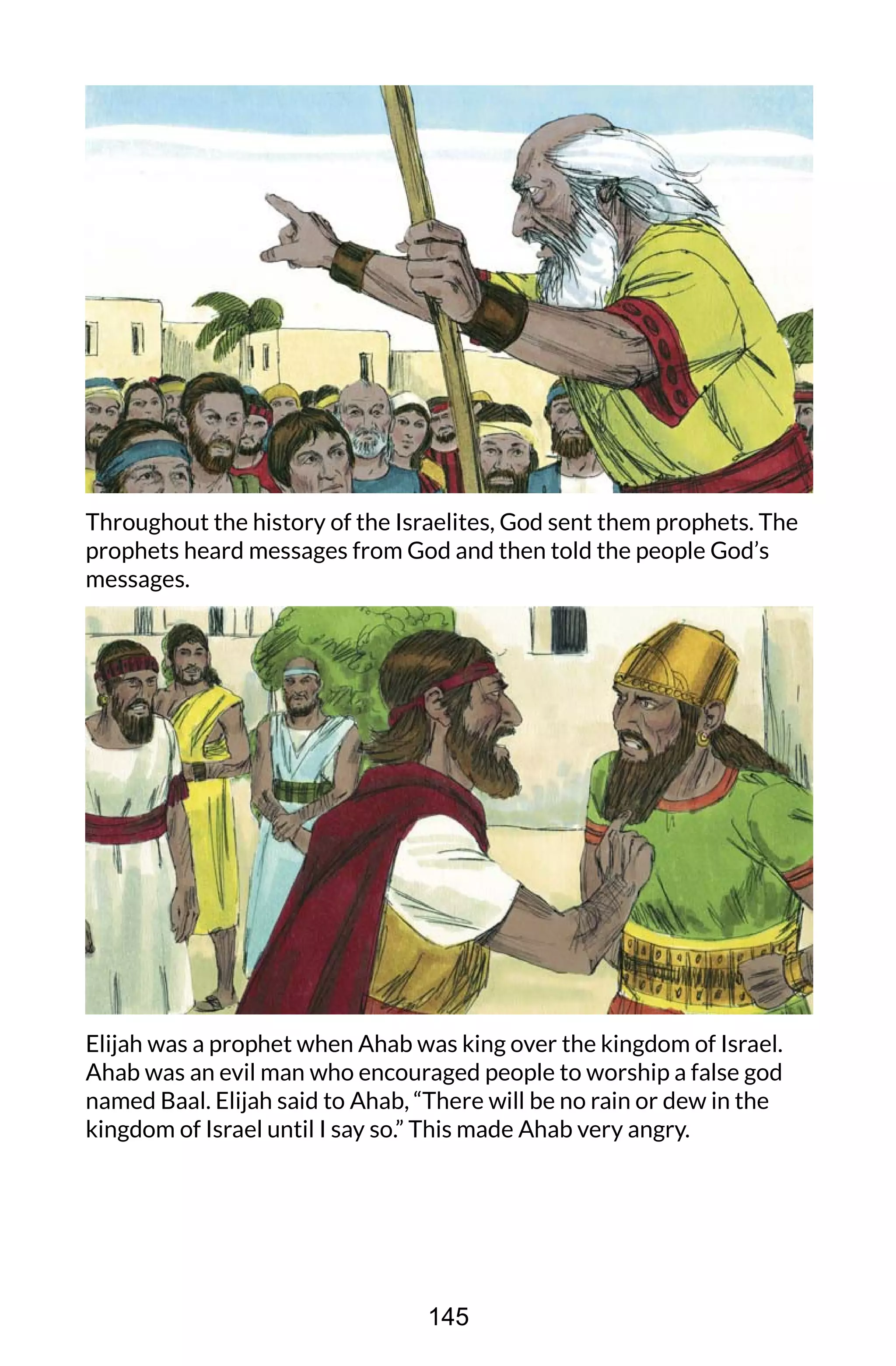 Throughout the history of the Israelites, God sent them prophets. The
prophets heard messages from God and then told the people God’s
messages.
Elijah was a prophet when Ahab was king over the kingdom of Israel.
Ahab was an evil man who encouraged people to worship a false god
named Baal. Elijah said to Ahab, “There will be no rain or dew in the
kingdom of Israel until I say so.” This made Ahab very angry.
145
 