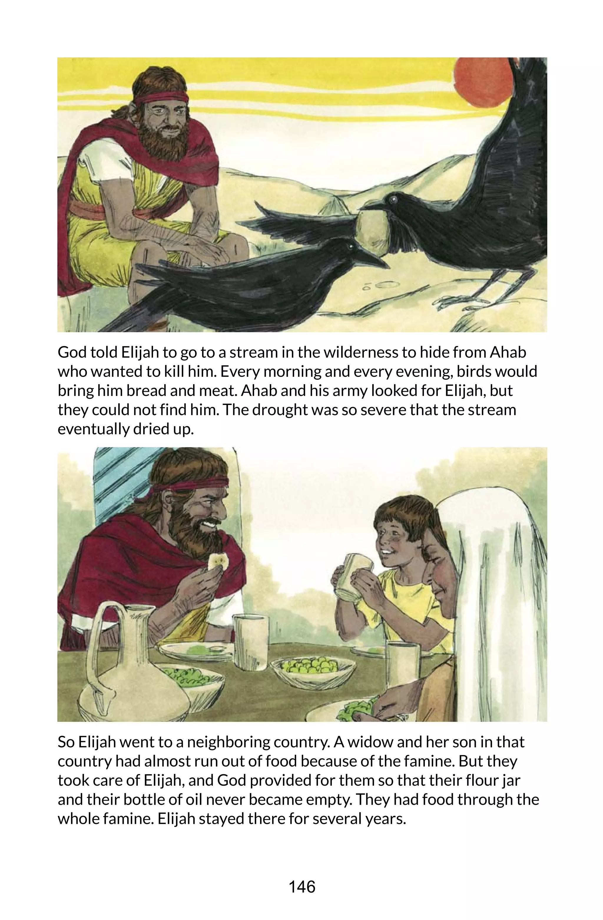 God told Elijah to go to a stream in the wilderness to hide from Ahab
who wanted to kill him. Every morning and every evening, birds would
bring him bread and meat. Ahab and his army looked for Elijah, but
they could not find him. The drought was so severe that the stream
eventually dried up.
So Elijah went to a neighboring country. A widow and her son in that
country had almost run out of food because of the famine. But they
took care of Elijah, and God provided for them so that their flour jar
and their bottle of oil never became empty. They had food through the
whole famine. Elijah stayed there for several years.
146
 