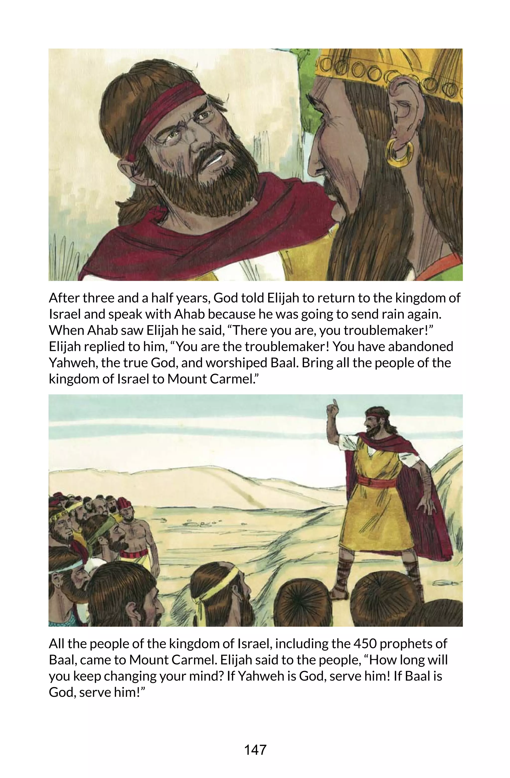 After three and a half years, God told Elijah to return to the kingdom of
Israel and speak with Ahab because he was going to send rain again.
When Ahab saw Elijah he said, “There you are, you troublemaker!”
Elijah replied to him, “You are the troublemaker! You have abandoned
Yahweh, the true God, and worshiped Baal. Bring all the people of the
kingdom of Israel to Mount Carmel.”
All the people of the kingdom of Israel, including the 450 prophets of
Baal, came to Mount Carmel. Elijah said to the people, “How long will
you keep changing your mind? If Yahweh is God, serve him! If Baal is
God, serve him!”
147
 