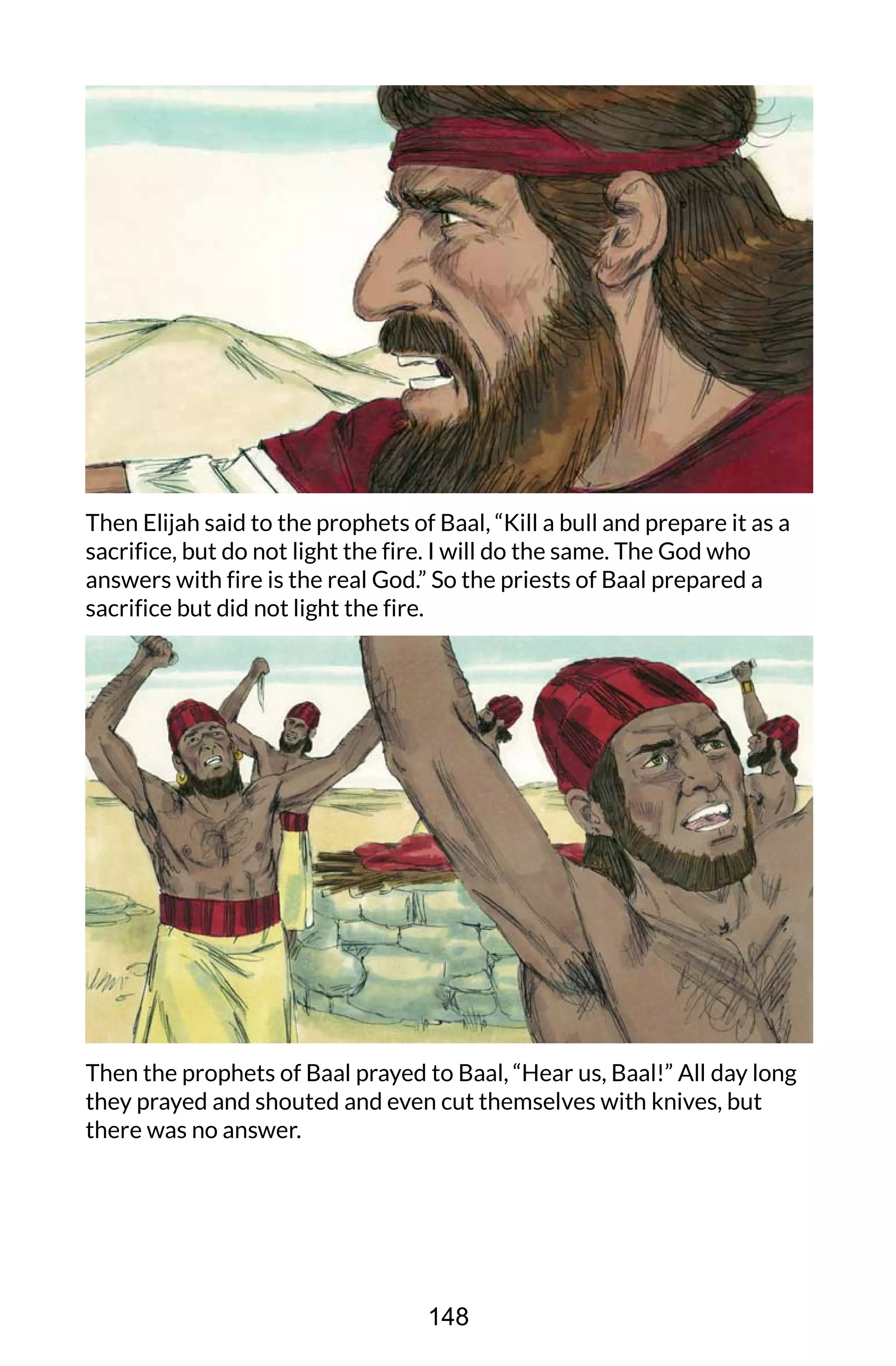 Then Elijah said to the prophets of Baal, “Kill a bull and prepare it as a
sacrifice, but do not light the fire. I will do the same. The God who
answers with fire is the real God.” So the priests of Baal prepared a
sacrifice but did not light the fire.
Then the prophets of Baal prayed to Baal, “Hear us, Baal!” All day long
they prayed and shouted and even cut themselves with knives, but
there was no answer.
148
 