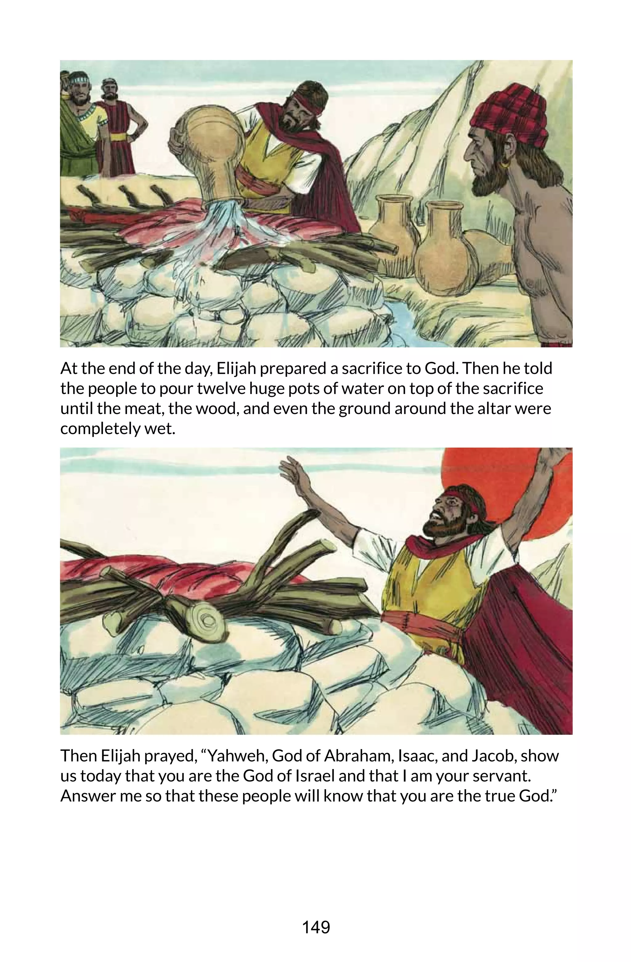 At the end of the day, Elijah prepared a sacrifice to God. Then he told
the people to pour twelve huge pots of water on top of the sacrifice
until the meat, the wood, and even the ground around the altar were
completely wet.
Then Elijah prayed, “Yahweh, God of Abraham, Isaac, and Jacob, show
us today that you are the God of Israel and that I am your servant.
Answer me so that these people will know that you are the true God.”
149
 