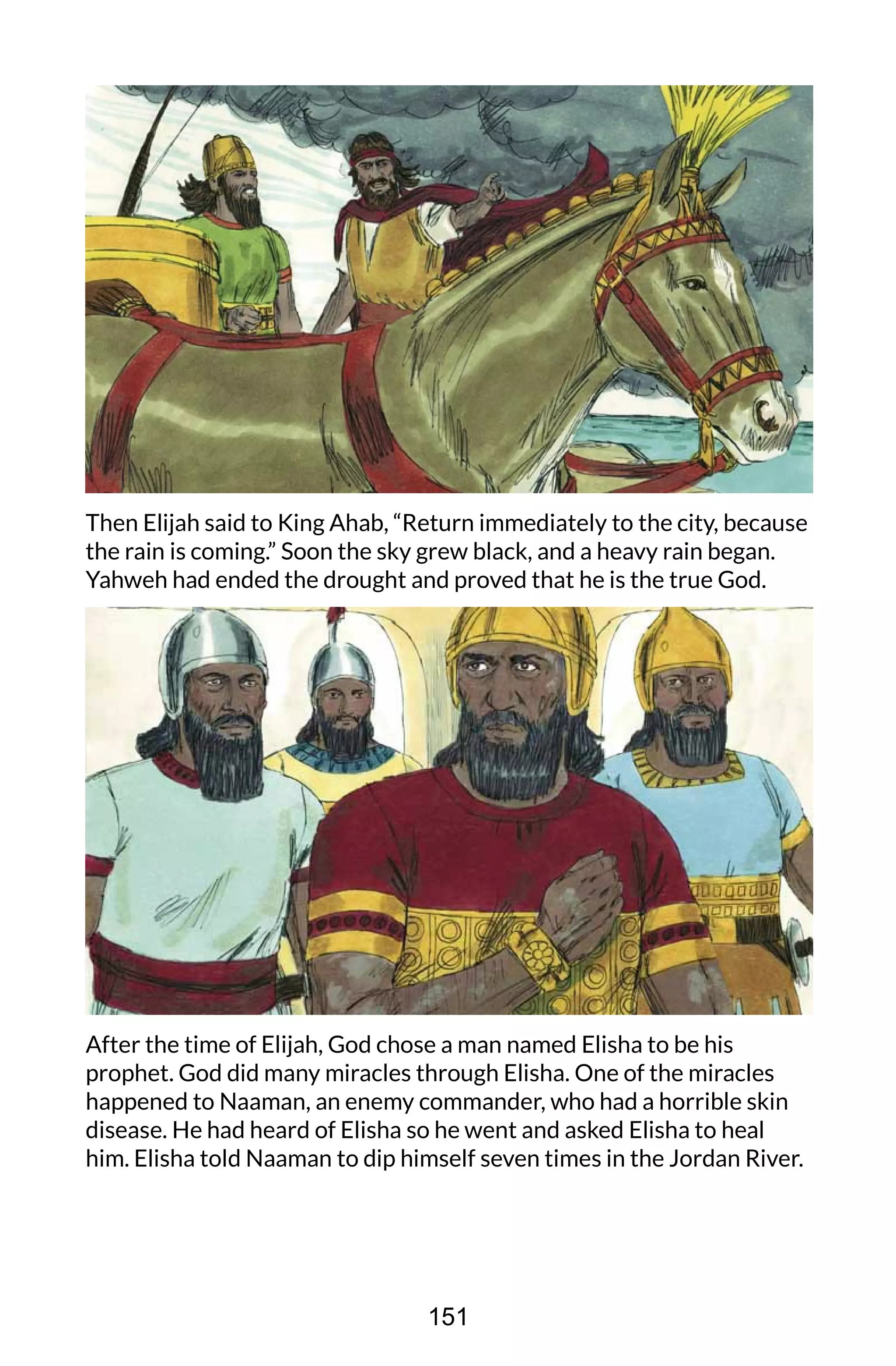Then Elijah said to King Ahab, “Return immediately to the city, because
the rain is coming.” Soon the sky grew black, and a heavy rain began.
Yahweh had ended the drought and proved that he is the true God.
After the time of Elijah, God chose a man named Elisha to be his
prophet. God did many miracles through Elisha. One of the miracles
happened to Naaman, an enemy commander, who had a horrible skin
disease. He had heard of Elisha so he went and asked Elisha to heal
him. Elisha told Naaman to dip himself seven times in the Jordan River.
151
 