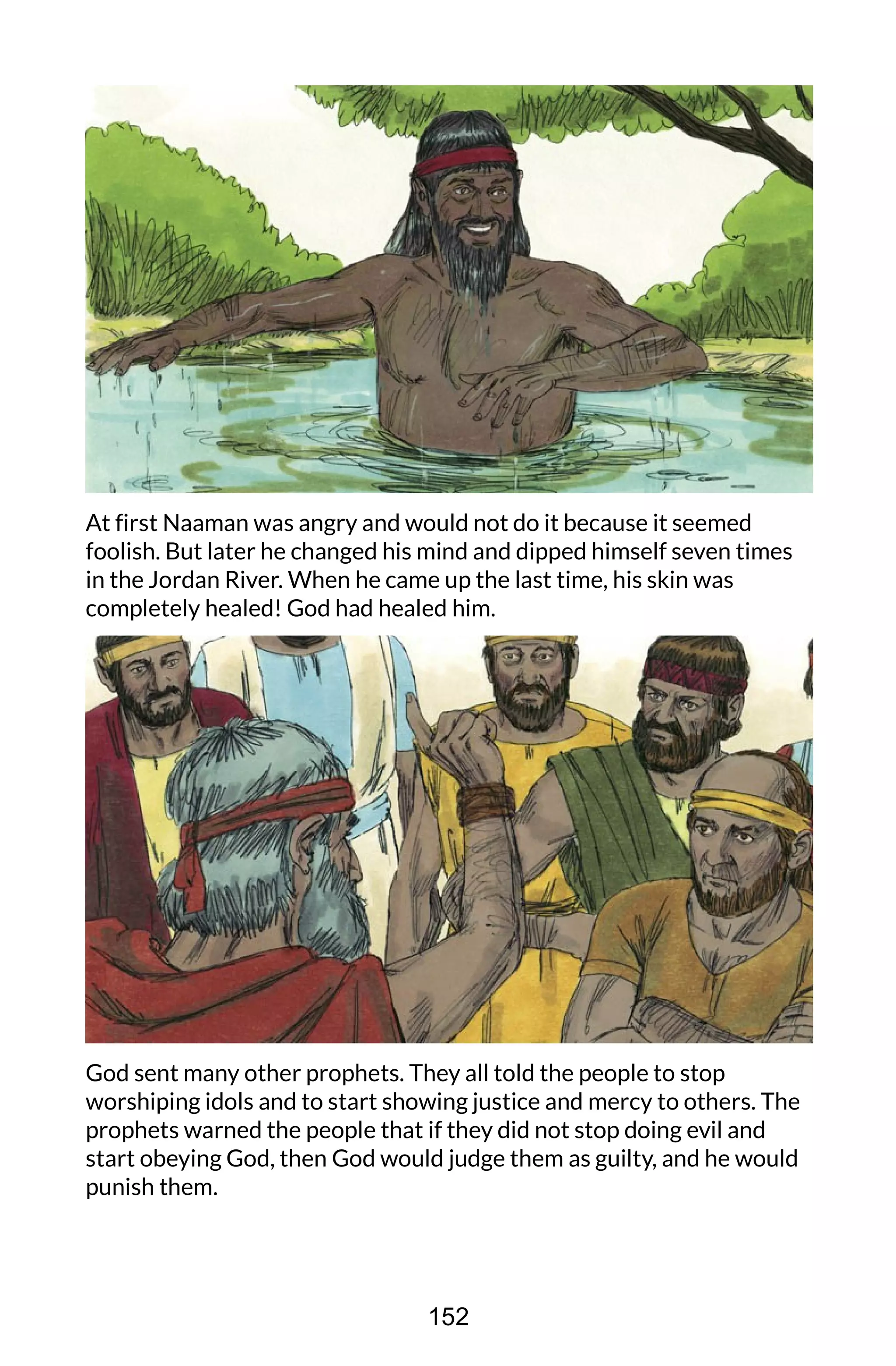 At first Naaman was angry and would not do it because it seemed
foolish. But later he changed his mind and dipped himself seven times
in the Jordan River. When he came up the last time, his skin was
completely healed! God had healed him.
God sent many other prophets. They all told the people to stop
worshiping idols and to start showing justice and mercy to others. The
prophets warned the people that if they did not stop doing evil and
start obeying God, then God would judge them as guilty, and he would
punish them.
152
 