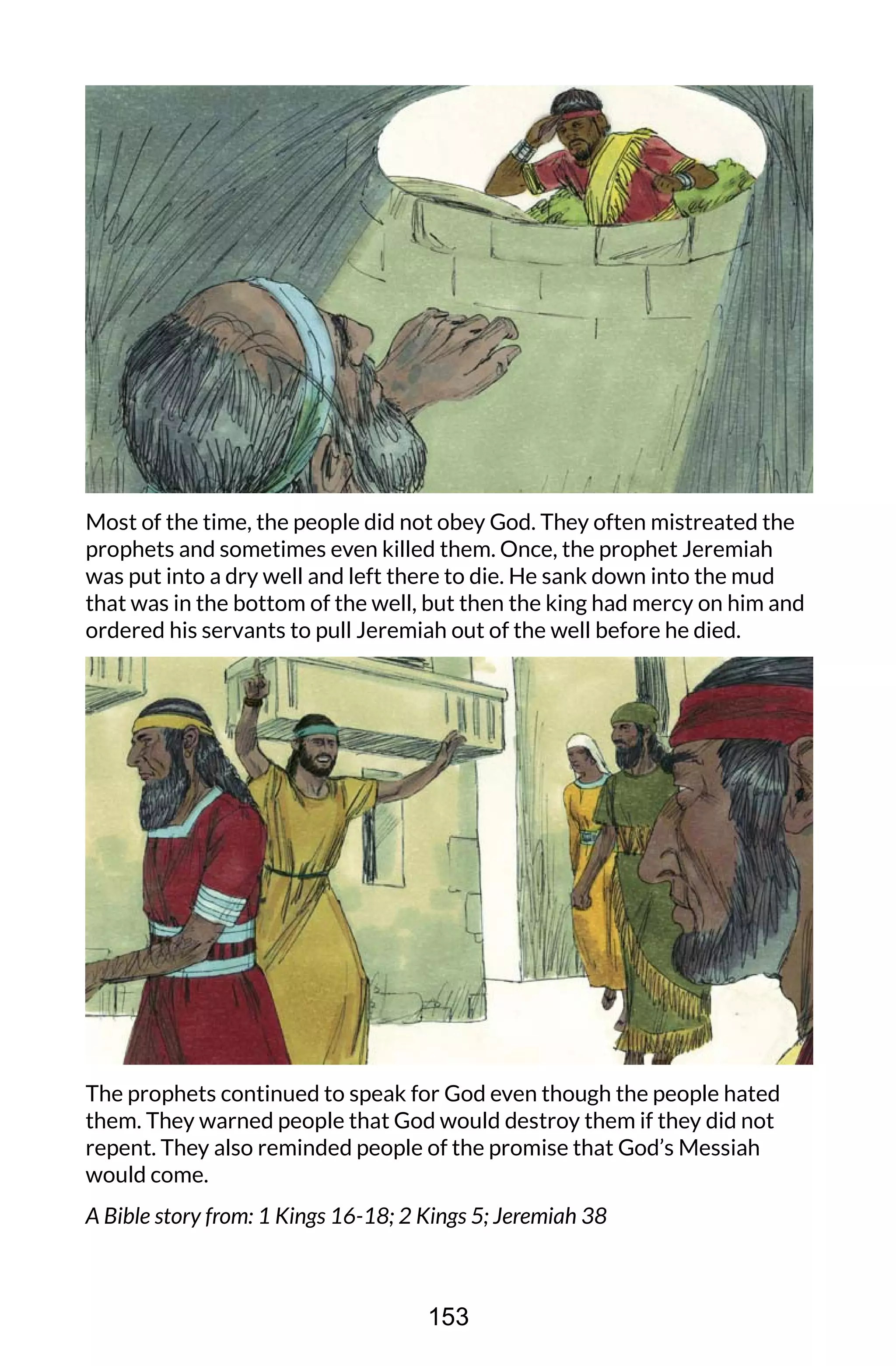 Most of the time, the people did not obey God. They often mistreated the
prophets and sometimes even killed them. Once, the prophet Jeremiah
was put into a dry well and left there to die. He sank down into the mud
that was in the bottom of the well, but then the king had mercy on him and
ordered his servants to pull Jeremiah out of the well before he died.
The prophets continued to speak for God even though the people hated
them. They warned people that God would destroy them if they did not
repent. They also reminded people of the promise that God’s Messiah
would come.
A Bible story from: 1 Kings 16-18; 2 Kings 5; Jeremiah 38
153
 