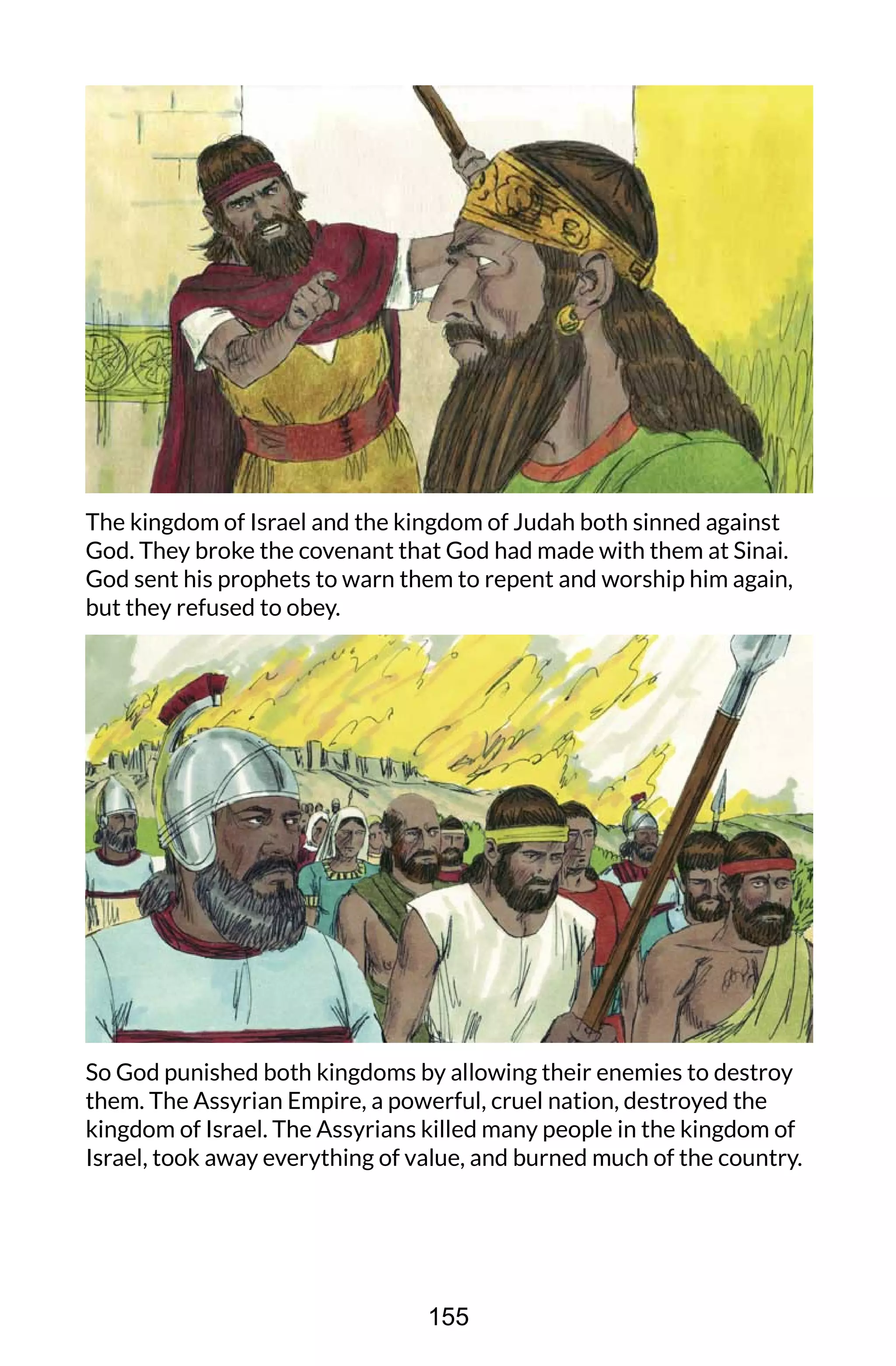 The kingdom of Israel and the kingdom of Judah both sinned against
God. They broke the covenant that God had made with them at Sinai.
God sent his prophets to warn them to repent and worship him again,
but they refused to obey.
So God punished both kingdoms by allowing their enemies to destroy
them. The Assyrian Empire, a powerful, cruel nation, destroyed the
kingdom of Israel. The Assyrians killed many people in the kingdom of
Israel, took away everything of value, and burned much of the country.
155
 