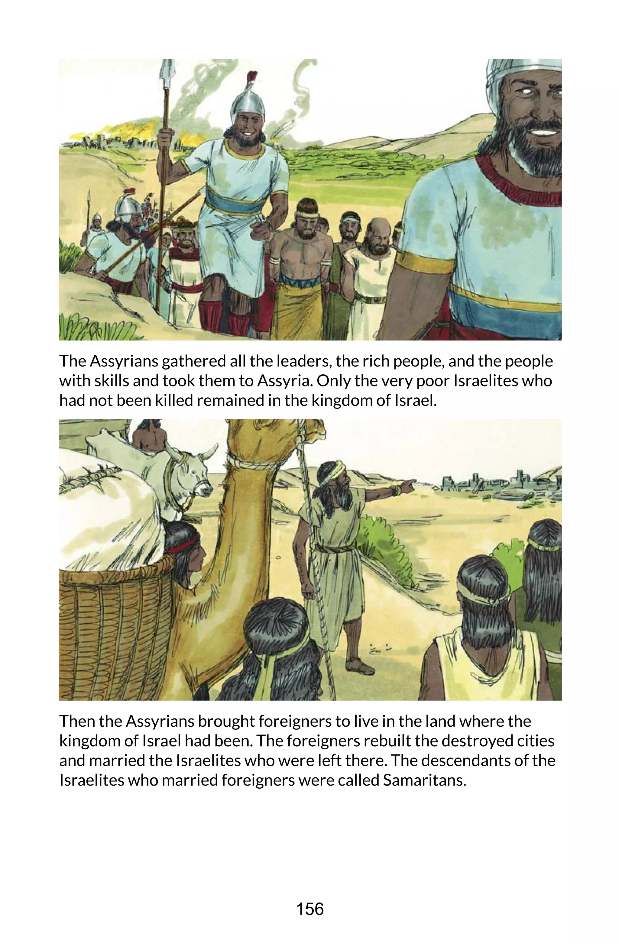 The Assyrians gathered all the leaders, the rich people, and the people
with skills and took them to Assyria. Only the very poor Israelites who
had not been killed remained in the kingdom of Israel.
Then the Assyrians brought foreigners to live in the land where the
kingdom of Israel had been. The foreigners rebuilt the destroyed cities
and married the Israelites who were left there. The descendants of the
Israelites who married foreigners were called Samaritans.
156
 