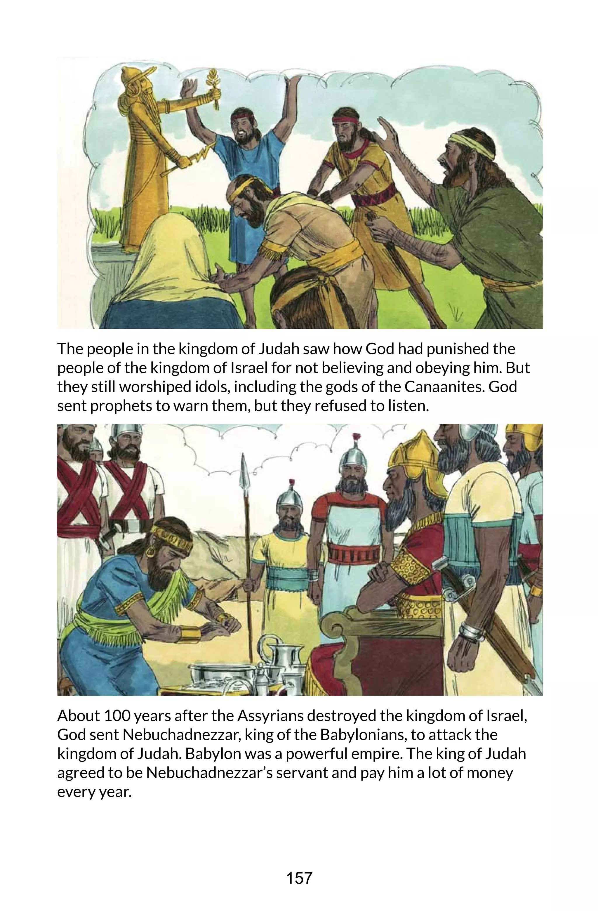 The people in the kingdom of Judah saw how God had punished the
people of the kingdom of Israel for not believing and obeying him. But
they still worshiped idols, including the gods of the Canaanites. God
sent prophets to warn them, but they refused to listen.
About 100 years after the Assyrians destroyed the kingdom of Israel,
God sent Nebuchadnezzar, king of the Babylonians, to attack the
kingdom of Judah. Babylon was a powerful empire. The king of Judah
agreed to be Nebuchadnezzar’s servant and pay him a lot of money
every year.
157
 