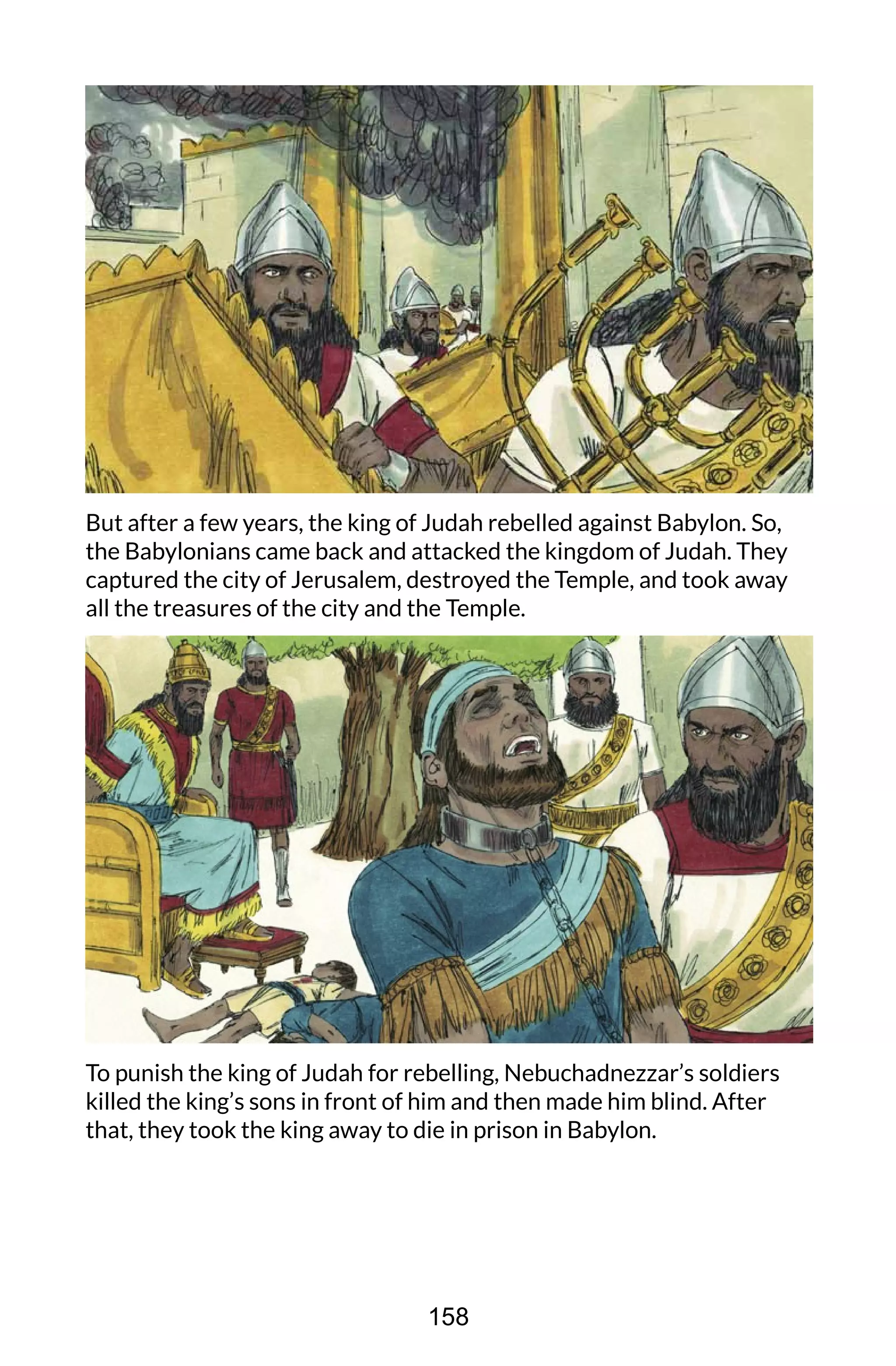 But after a few years, the king of Judah rebelled against Babylon. So,
the Babylonians came back and attacked the kingdom of Judah. They
captured the city of Jerusalem, destroyed the Temple, and took away
all the treasures of the city and the Temple.
To punish the king of Judah for rebelling, Nebuchadnezzar’s soldiers
killed the king’s sons in front of him and then made him blind. After
that, they took the king away to die in prison in Babylon.
158
 