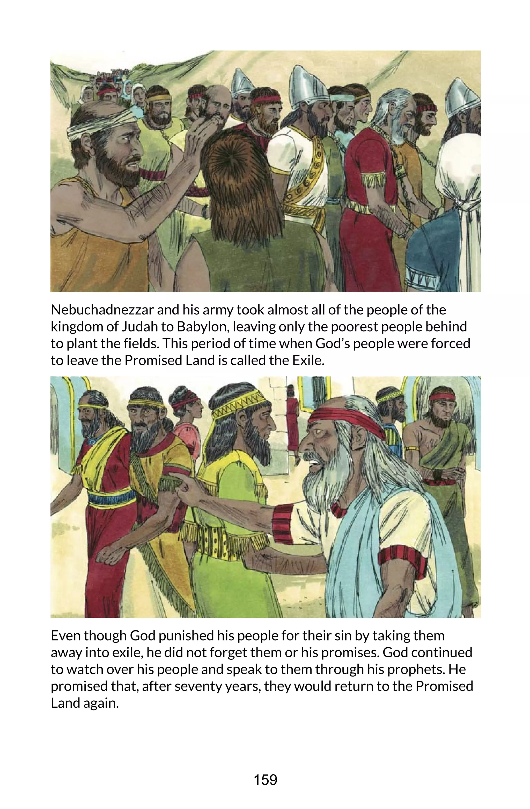 Nebuchadnezzar and his army took almost all of the people of the
kingdom of Judah to Babylon, leaving only the poorest people behind
to plant the fields. This period of time when God’s people were forced
to leave the Promised Land is called the Exile.
Even though God punished his people for their sin by taking them
away into exile, he did not forget them or his promises. God continued
to watch over his people and speak to them through his prophets. He
promised that, after seventy years, they would return to the Promised
Land again.
159
 