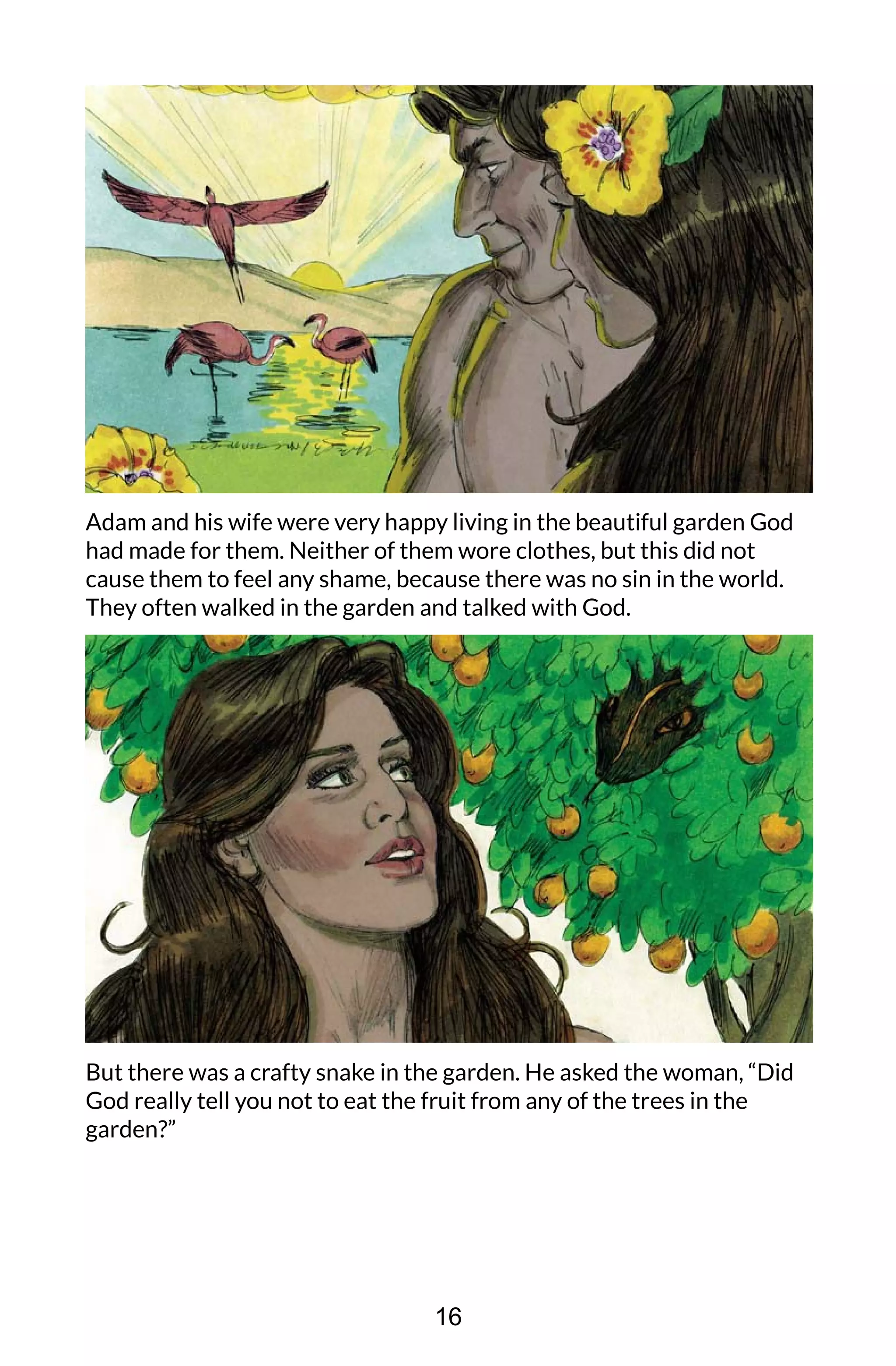 Adam and his wife were very happy living in the beautiful garden God
had made for them. Neither of them wore clothes, but this did not
cause them to feel any shame, because there was no sin in the world.
They often walked in the garden and talked with God.
But there was a crafty snake in the garden. He asked the woman, “Did
God really tell you not to eat the fruit from any of the trees in the
garden?”
16
 