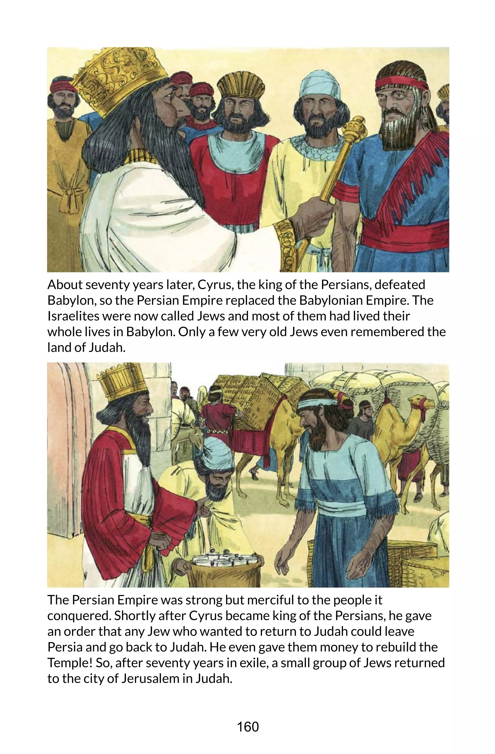 About seventy years later, Cyrus, the king of the Persians, defeated
Babylon, so the Persian Empire replaced the Babylonian Empire. The
Israelites were now called Jews and most of them had lived their
whole lives in Babylon. Only a few very old Jews even remembered the
land of Judah.
The Persian Empire was strong but merciful to the people it
conquered. Shortly after Cyrus became king of the Persians, he gave
an order that any Jew who wanted to return to Judah could leave
Persia and go back to Judah. He even gave them money to rebuild the
Temple! So, after seventy years in exile, a small group of Jews returned
to the city of Jerusalem in Judah.
160
 