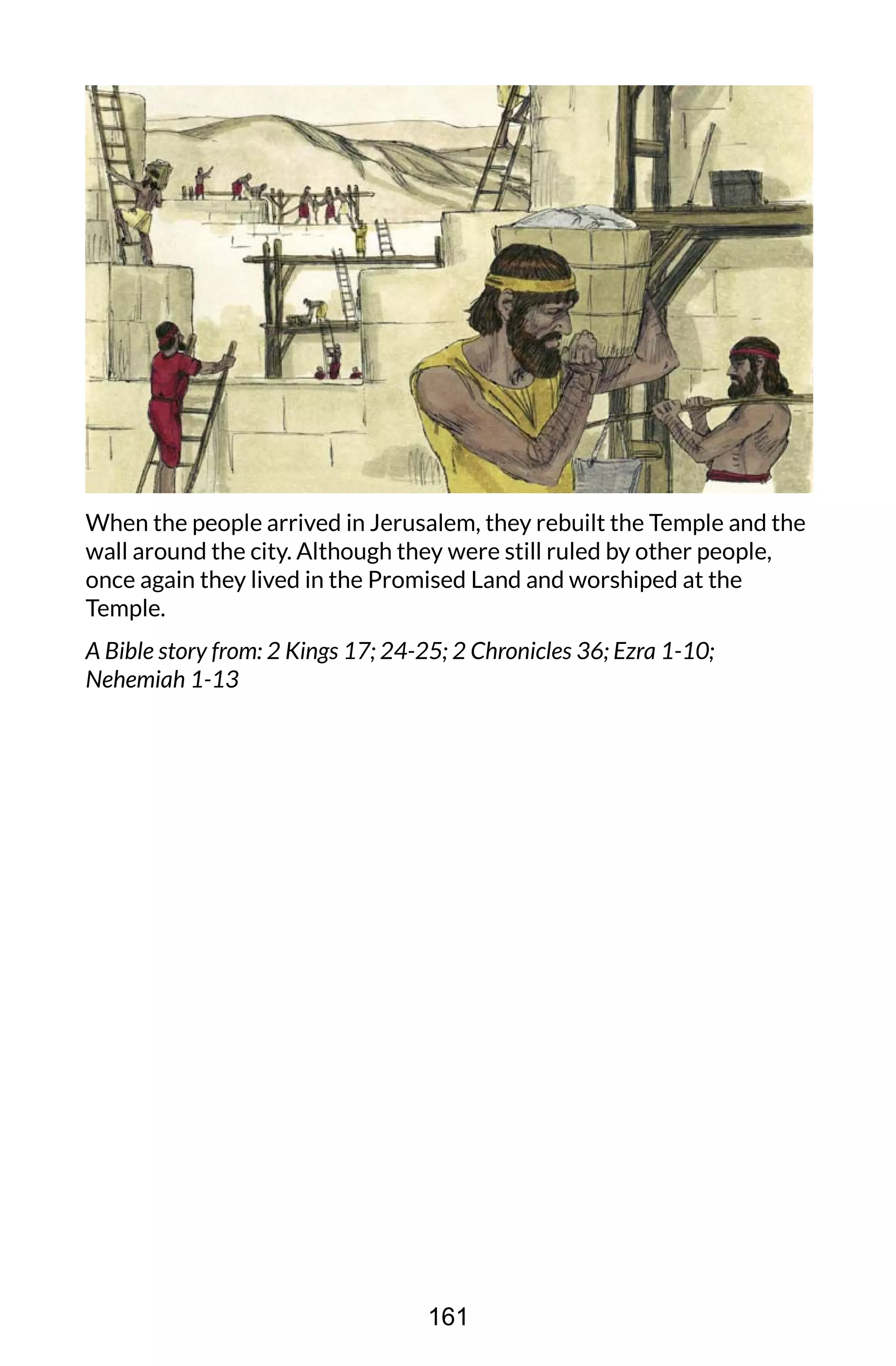 When the people arrived in Jerusalem, they rebuilt the Temple and the
wall around the city. Although they were still ruled by other people,
once again they lived in the Promised Land and worshiped at the
Temple.
A Bible story from: 2 Kings 17; 24-25; 2 Chronicles 36; Ezra 1-10;
Nehemiah 1-13
161
 