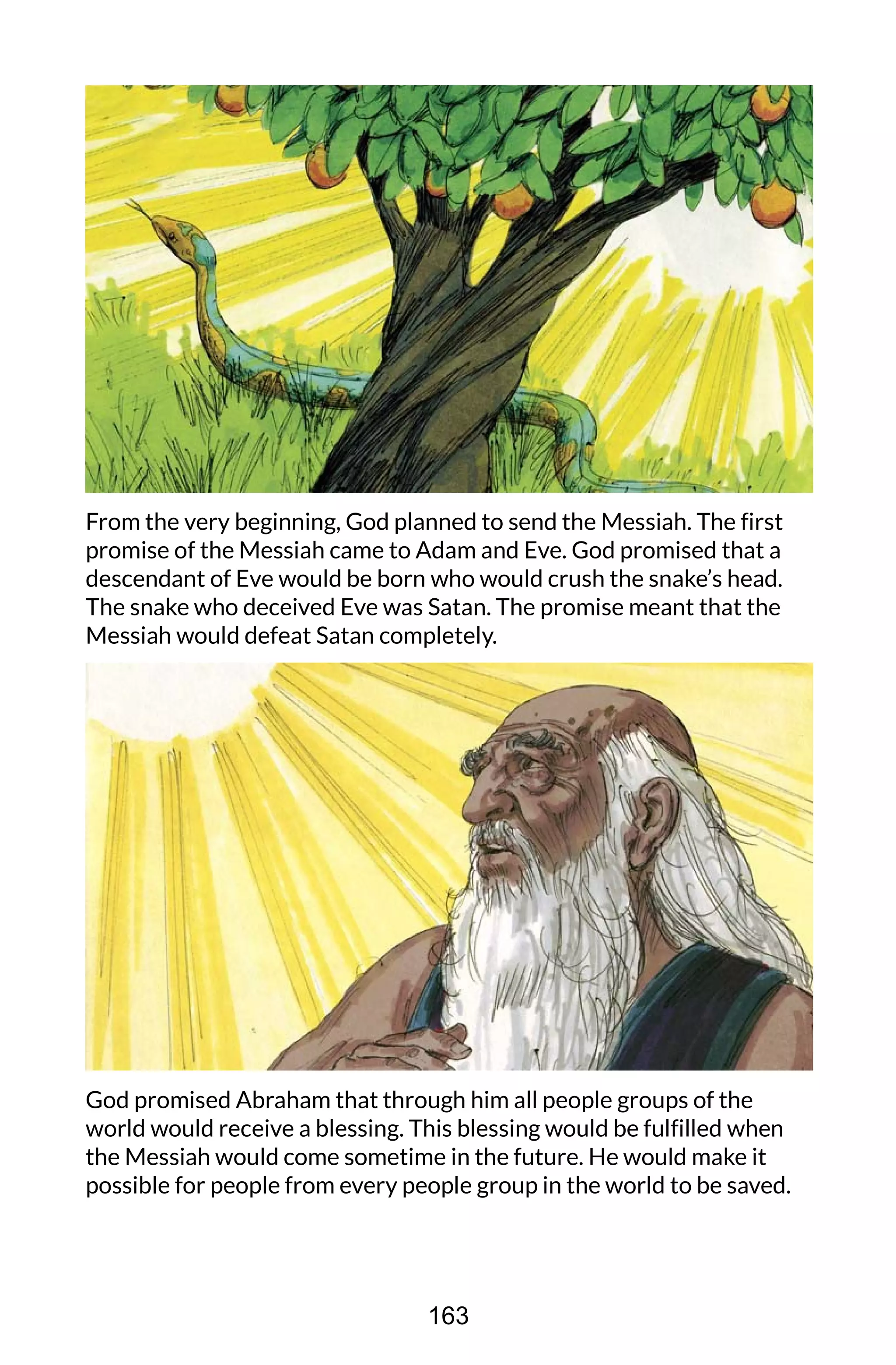 From the very beginning, God planned to send the Messiah. The first
promise of the Messiah came to Adam and Eve. God promised that a
descendant of Eve would be born who would crush the snake’s head.
The snake who deceived Eve was Satan. The promise meant that the
Messiah would defeat Satan completely.
God promised Abraham that through him all people groups of the
world would receive a blessing. This blessing would be fulfilled when
the Messiah would come sometime in the future. He would make it
possible for people from every people group in the world to be saved.
163
 