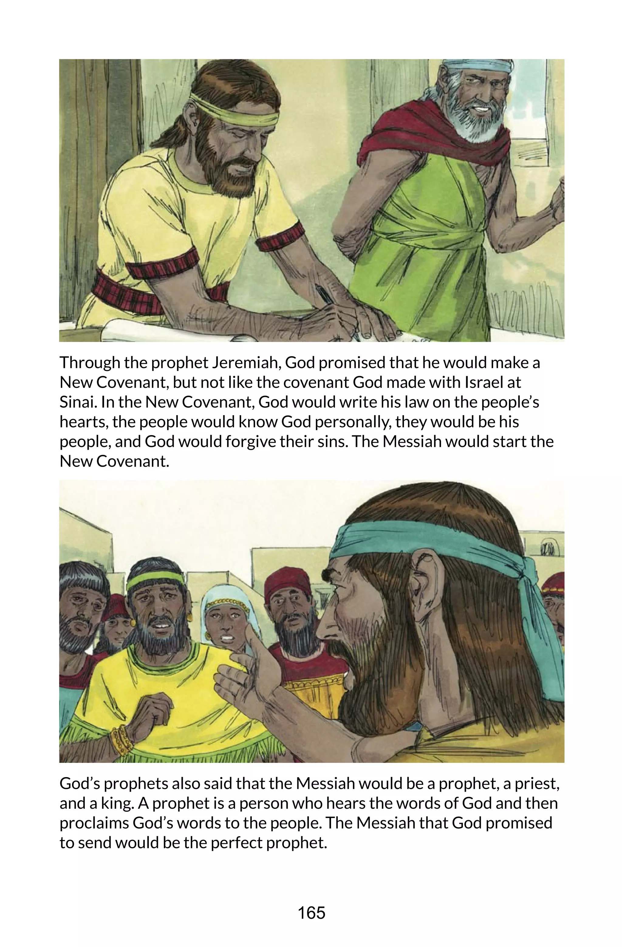 Through the prophet Jeremiah, God promised that he would make a
New Covenant, but not like the covenant God made with Israel at
Sinai. In the New Covenant, God would write his law on the people’s
hearts, the people would know God personally, they would be his
people, and God would forgive their sins. The Messiah would start the
New Covenant.
God’s prophets also said that the Messiah would be a prophet, a priest,
and a king. A prophet is a person who hears the words of God and then
proclaims God’s words to the people. The Messiah that God promised
to send would be the perfect prophet.
165
 