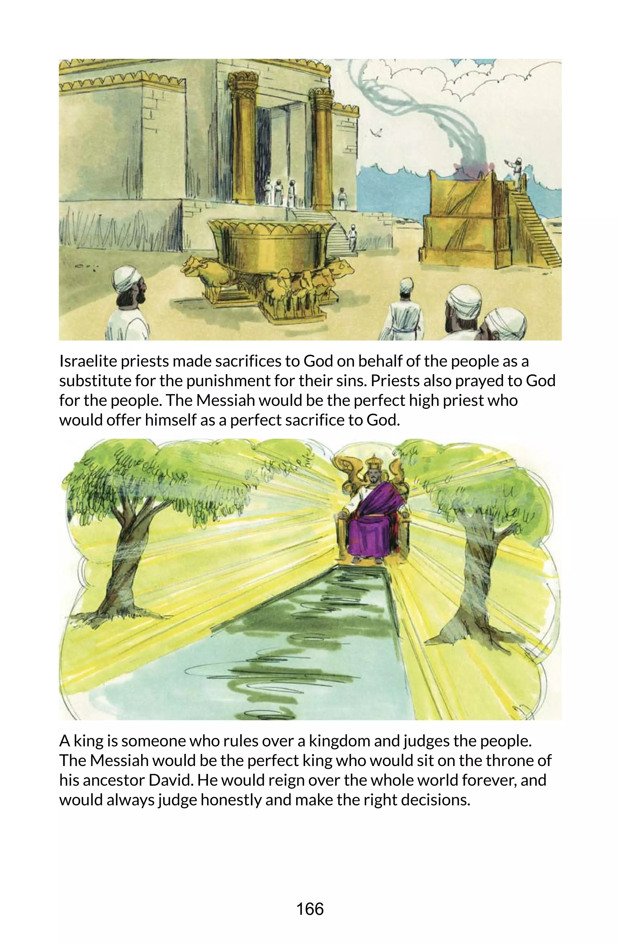 Israelite priests made sacrifices to God on behalf of the people as a
substitute for the punishment for their sins. Priests also prayed to God
for the people. The Messiah would be the perfect high priest who
would offer himself as a perfect sacrifice to God.
A king is someone who rules over a kingdom and judges the people.
The Messiah would be the perfect king who would sit on the throne of
his ancestor David. He would reign over the whole world forever, and
would always judge honestly and make the right decisions.
166
 