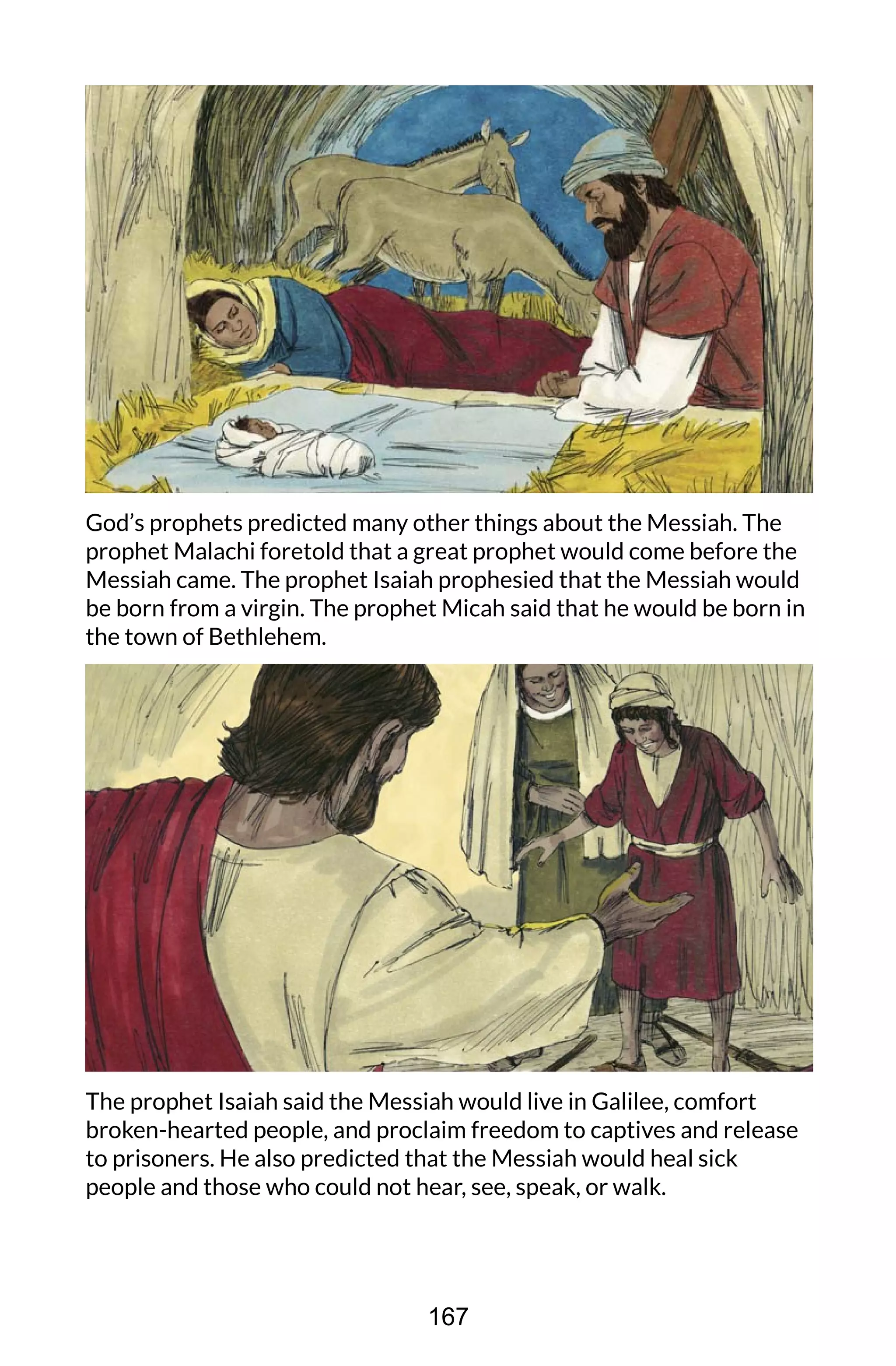 God’s prophets predicted many other things about the Messiah. The
prophet Malachi foretold that a great prophet would come before the
Messiah came. The prophet Isaiah prophesied that the Messiah would
be born from a virgin. The prophet Micah said that he would be born in
the town of Bethlehem.
The prophet Isaiah said the Messiah would live in Galilee, comfort
broken-hearted people, and proclaim freedom to captives and release
to prisoners. He also predicted that the Messiah would heal sick
people and those who could not hear, see, speak, or walk.
167
 