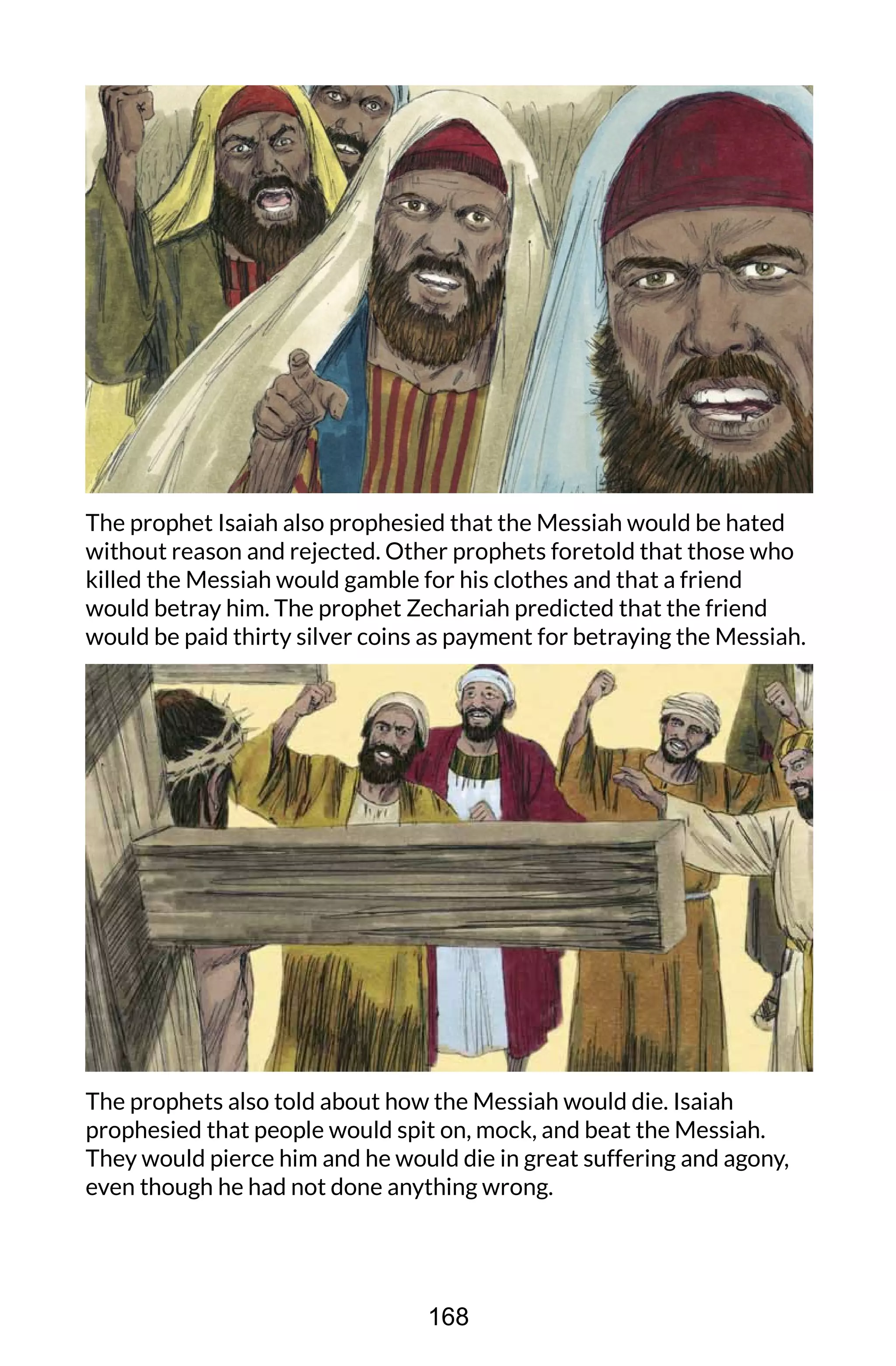 The prophet Isaiah also prophesied that the Messiah would be hated
without reason and rejected. Other prophets foretold that those who
killed the Messiah would gamble for his clothes and that a friend
would betray him. The prophet Zechariah predicted that the friend
would be paid thirty silver coins as payment for betraying the Messiah.
The prophets also told about how the Messiah would die. Isaiah
prophesied that people would spit on, mock, and beat the Messiah.
They would pierce him and he would die in great suffering and agony,
even though he had not done anything wrong.
168
 