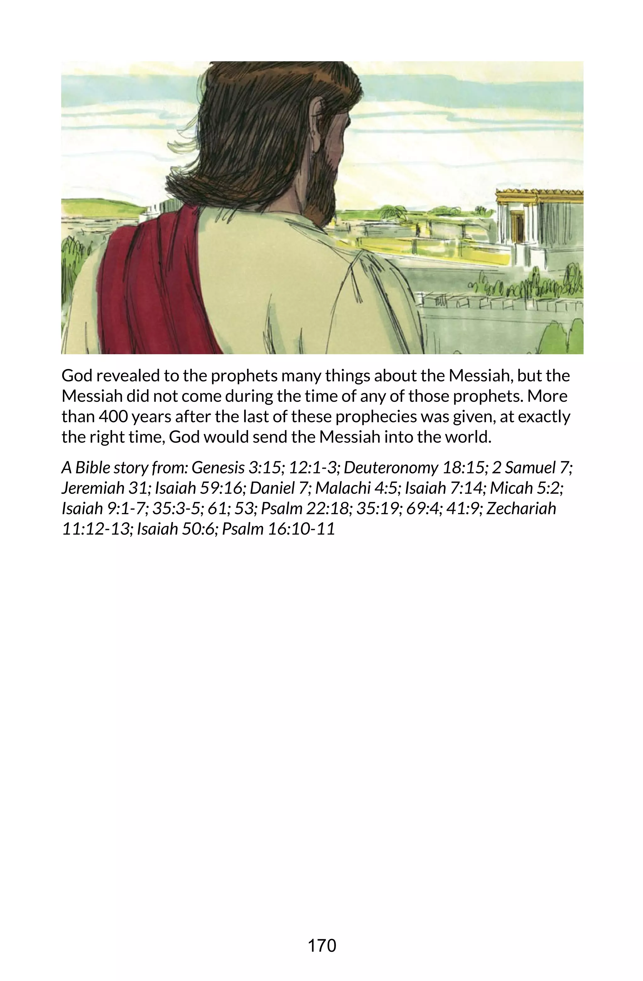 God revealed to the prophets many things about the Messiah, but the
Messiah did not come during the time of any of those prophets. More
than 400 years after the last of these prophecies was given, at exactly
the right time, God would send the Messiah into the world.
A Bible story from: Genesis 3:15; 12:1-3; Deuteronomy 18:15; 2 Samuel 7;
Jeremiah 31; Isaiah 59:16; Daniel 7; Malachi 4:5; Isaiah 7:14; Micah 5:2;
Isaiah 9:1-7; 35:3-5; 61; 53; Psalm 22:18; 35:19; 69:4; 41:9; Zechariah
11:12-13; Isaiah 50:6; Psalm 16:10-11
170
 