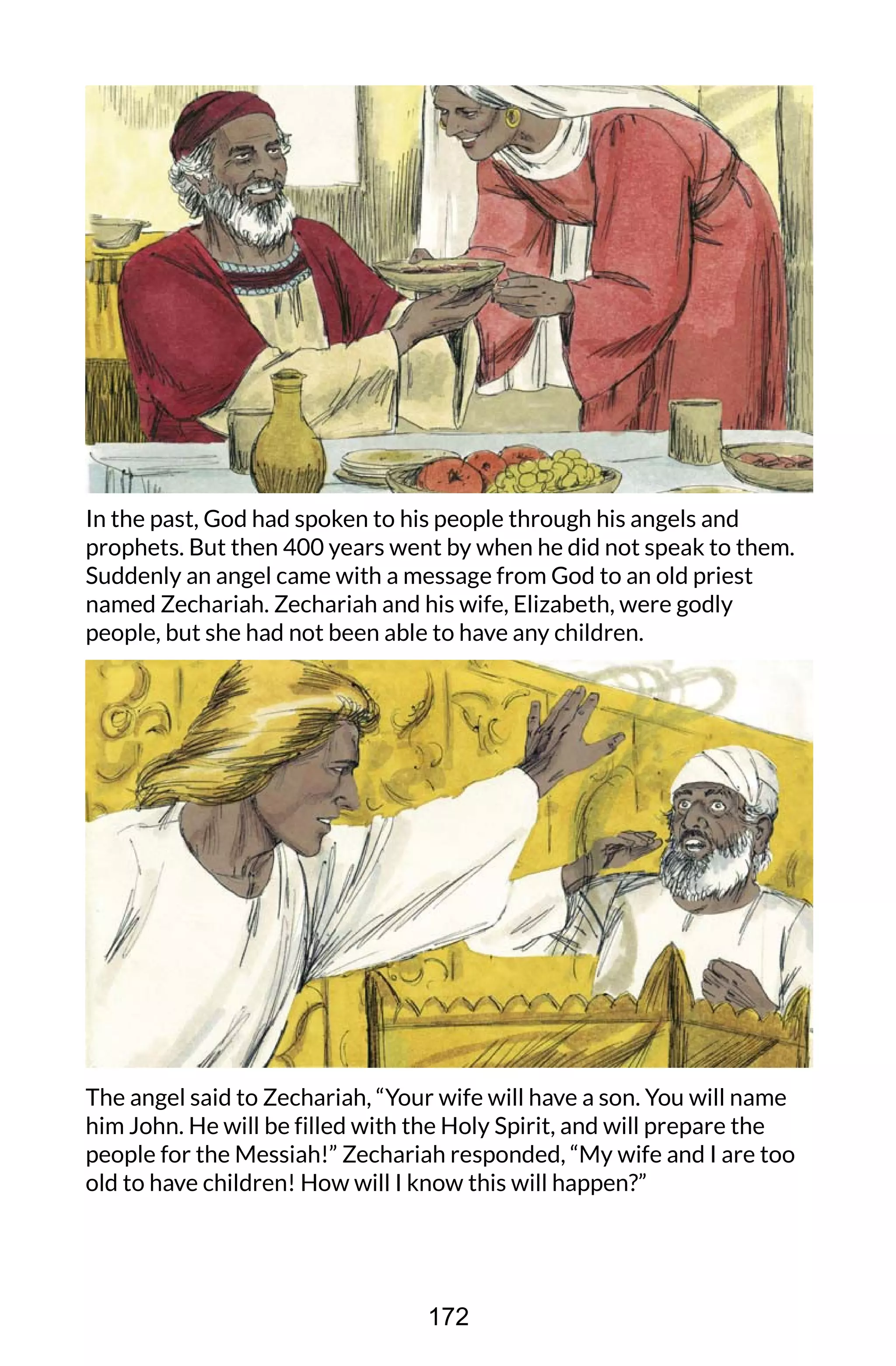 In the past, God had spoken to his people through his angels and
prophets. But then 400 years went by when he did not speak to them.
Suddenly an angel came with a message from God to an old priest
named Zechariah. Zechariah and his wife, Elizabeth, were godly
people, but she had not been able to have any children.
The angel said to Zechariah, “Your wife will have a son. You will name
him John. He will be filled with the Holy Spirit, and will prepare the
people for the Messiah!” Zechariah responded, “My wife and I are too
old to have children! How will I know this will happen?”
172
 