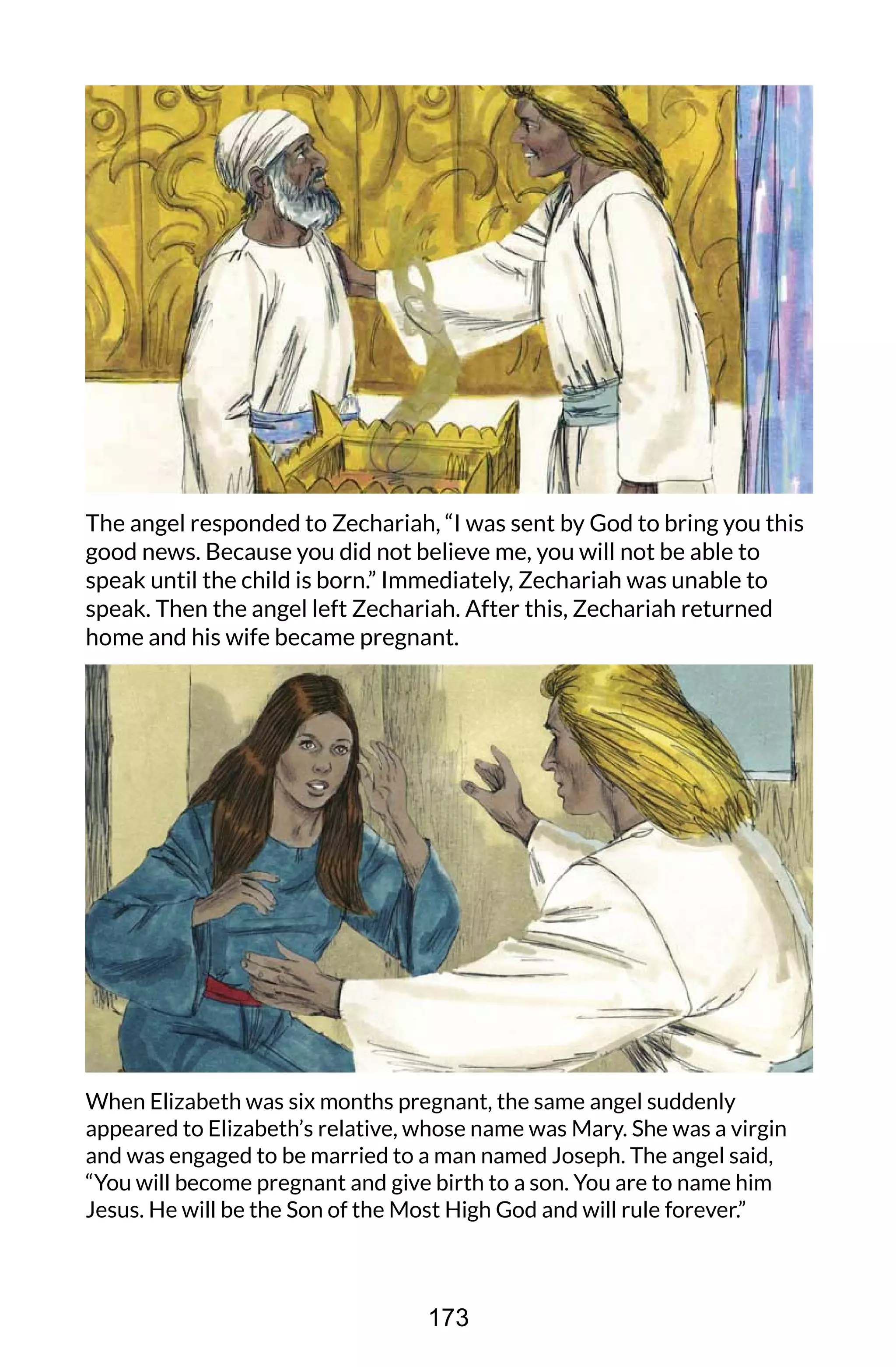 The angel responded to Zechariah, “I was sent by God to bring you this
good news. Because you did not believe me, you will not be able to
speak until the child is born.” Immediately, Zechariah was unable to
speak. Then the angel left Zechariah. After this, Zechariah returned
home and his wife became pregnant.
When Elizabeth was six months pregnant, the same angel suddenly
appeared to Elizabeth’s relative, whose name was Mary. She was a virgin
and was engaged to be married to a man named Joseph. The angel said,
“You will become pregnant and give birth to a son. You are to name him
Jesus. He will be the Son of the Most High God and will rule forever.”
173
 