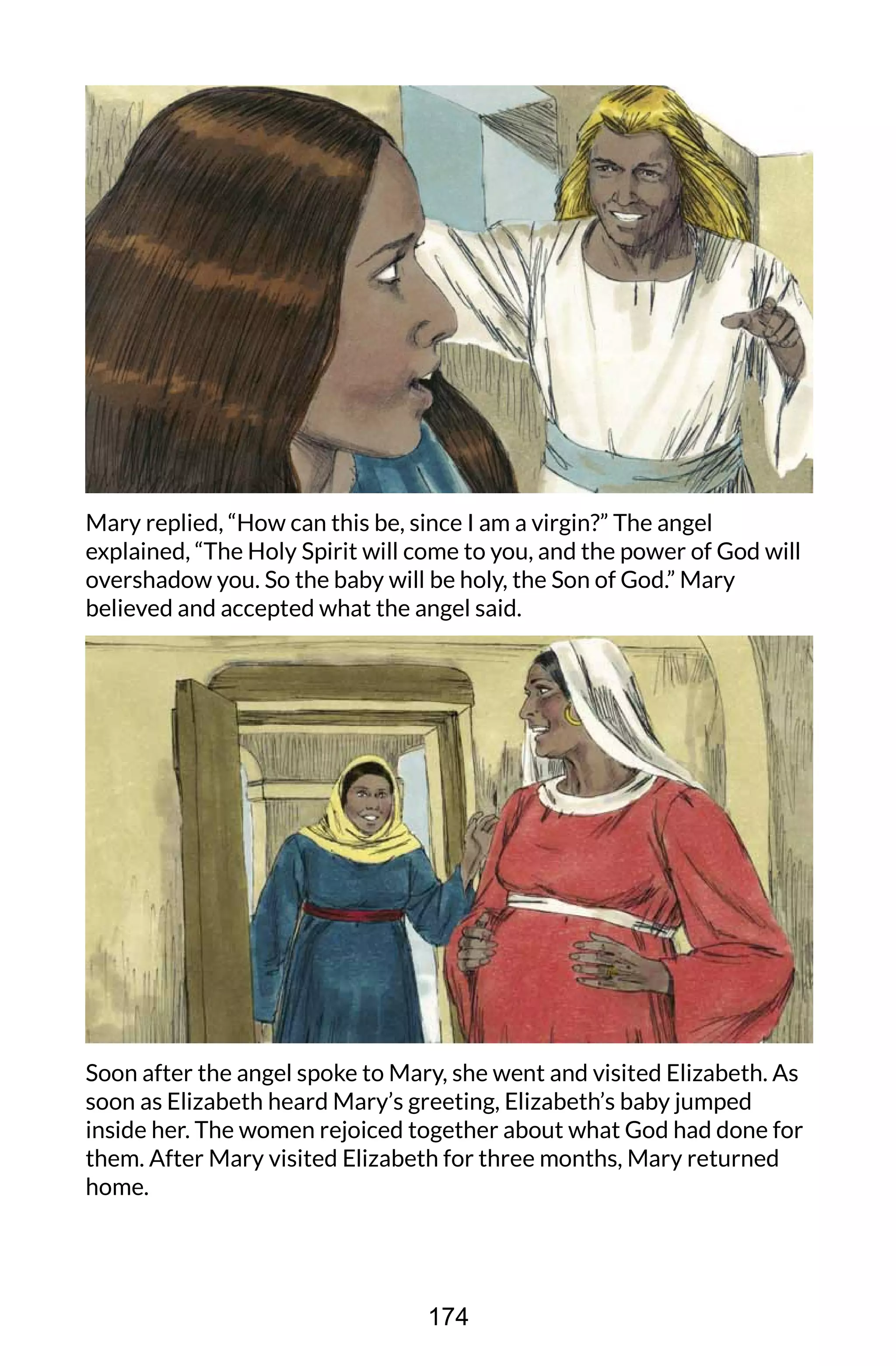 Mary replied, “How can this be, since I am a virgin?” The angel
explained, “The Holy Spirit will come to you, and the power of God will
overshadow you. So the baby will be holy, the Son of God.” Mary
believed and accepted what the angel said.
Soon after the angel spoke to Mary, she went and visited Elizabeth. As
soon as Elizabeth heard Mary’s greeting, Elizabeth’s baby jumped
inside her. The women rejoiced together about what God had done for
them. After Mary visited Elizabeth for three months, Mary returned
home.
174
 